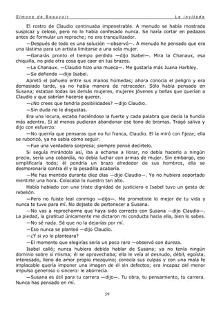 Simone de Beauvoir                                                     La invitada

     El rostro de Claudio continuaba impenetrable. A menudo se había mostrado
suspicaz y celoso, pero no lo había confesado nunca. Se haría cortar en pedazos
antes de formular un reproche; no era tranquilizador.
     —Después de todo es una solución —observó—. A menudo he pensado que era
una lástima para un artista limitarse a una sola mujer.
     —Ganarás pronto el tiempo perdido —dijo Isabel—. Mira la Chanaux, esa
chiquilla, no pide otra cosa que caer en tus brazos.
     —La Chanaux. —Claudio hizo una mueca—. Me gustaría más Juana Harbley.
     —Se defiende —dijo Isabel.
     Apretó el pañuelo entre sus manos húmedas; ahora conocía el peligro y era
demasiado tarde, ya no había manera de retroceder. Sólo había pensado en
Susana; estaban todas las demás mujeres, mujeres jóvenes y bellas que querían a
Claudio y que sabrían hacerse querer.
     —¿No crees que tendría posibilidades? —dijo Claudio.
     —Sin duda no le disgustas.
     Era una locura, estaba haciéndose la fuerte y cada palabra que decía la hundía
más adentro. Si al menos pudieran abandonar ese tono de bromas. Tragó saliva y
dijo con esfuerzo:
     —No querría que pensaras que no fui franca, Claudio. El la miró con fijeza; ella
se ruborizó, ya no sabía cómo seguir.
     —Fue una verdadera sorpresa; siempre pensé decírtelo.
     Si seguía mirándola así, iba a echarse a llorar, no debía hacerlo a ningún
precio, sería una cobardía, no debía luchar con armas de mujer. Sin embargo, eso
simplificaría todo; él pondría un brazo alrededor de sus hombros, ella se
desmoronaría contra él y la pesadilla acabaría.
     —Me has mentido durante diez días —dijo Claudio—. Yo no hubiera soportado
mentirte una hora. Colocaba lo nuestro tan alto.
     Había hablado con una triste dignidad de justiciero e Isabel tuvo un gesto de
rebelión.
     —Pero no fuiste leal conmigo —dijo—. Me prometiste lo mejor de tu vida y
nunca te tuve para mí. No dejaste de pertenecer a Susana.
     —No vas a reprocharme que haya sido correcto con Susana —dijo Claudio—.
La piedad, la gratitud únicamente me dictaron mi conducta hacia ella, bien lo sabes.
     —No sé nada. Sé que no la dejarías por mí.
     —Eso nunca se planteó —dijo Claudio.
     —¿Y si yo lo planteara?
     —El momento que elegirías sería un poco raro —observó con dureza.
     Isabel calló; nunca hubiera debido hablar de Susana; ya no tenía ningún
dominio sobre sí misma; él se aprovechaba; ella le veía al desnudo, débil, egoísta,
interesado, lleno de amor propio mezquino; conocía sus culpas y con una mala fe
implacable quería imponer una imagen de él sin defectos; era incapaz del menor
impulso generoso o sincero: le aborrecía.
     —Susana es útil para tu carrera —dijo—. Tu obra, tu pensamiento, tu carrera.
Nunca has pensado en mí.

                                       59
 