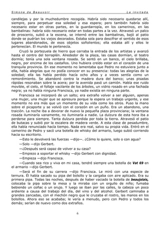 Simone de Beauvoir                                                       La invitada

candilejas y por la muchedumbre recogida. Habría sido necesario quedarse allí,
siempre, para perpetuar esa soledad y esa espera; pero también habría sido
necesario estar en otras partes, en la guardarropía, en los camerinos, en las
bambalinas: habría sido necesario estar en todas partes a la vez. Atravesó un palco
de proscenio, subió a la escena, se internó entre las bambalinas, bajó al patio
donde se pudrían los viejos decorados. Estaba sola para descifrar el sentido de esos
lugares abandonados, de esos objetos soñolientos; ella estaba allí y ellos le
pertenecían. El mundo le pertenecía.
      Cruzó la portezuela de hierro que cerraba la entrada de los artistas y avanzó
hasta el centro del terraplén. Alrededor de la plaza, las casas dormían, el teatro
dormía; tenía una sola ventana rosada. Se sentó en un banco, el cielo brillaba,
negro, por encima de los castaños. Uno hubiera creído estar en el corazón de una
tranquila provincia. En ese momento no lamentaba que Pedro no estuviera junto a
ella, había alegrías que no podía conocer en su presencia: todas las alegrías de la
soledad; ella las había perdido hacía ocho años y a veces sentía como un
remordimiento. Se abandonó contra la madera dura del banco; unas pisadas
rápidas resonaban sobre la acera; por la avenida pasó un camión. Había ese ruido
movible, el cielo, el follaje vacilante de los árboles, un vidrio rosado en una fachada
negra; ya no había ninguna Francisca, ya nadie existía en ninguna parte.
      Francisca se incorporó de un salto; era extraño volver a ser alguien, apenas
una mujer, una mujer que se apresura porque la espera un trabajo urgente, y ese
momento no era más que un momento de su vida como los otros. Puso la mano
sobre el picaporte y se volvió con el corazón en un puño. Era un abandono, una
traición. La noche iba a devorar de nuevo la pequeña plaza provinciana; la ventana
rosada iluminaría vanamente, no iluminaría a nadie. La dulzura de esta hora iba a
perderse para siempre. Tanta dulzura perdida por toda la tierra. Atravesó el patio
de butacas y subió por la escalera de madera verde. A esta clase de pesadumbre,
ella había renunciado hacía tiempo. Nada era real, salvo su propia vida. Entró en el
camerino de Pedro y sacó una botella de whisky del armario, luego subió corriendo
hacia su escritorio.
      —Esto le devolverá las fuerzas —dijo—. ¿Cómo lo quiere, solo o con agua?
      —Solo —dijo Gerbert.
      —¿Después será capaz de volver a su casa?
      —Empiezo a soportar el whisky —dijo Gerbert con dignidad.
      —Empieza —dijo Francisca.
      —Cuando sea rico y viva en mi casa, tendré siempre una botella de Vat 69 en
el armario —dijo Gerbert.
      —Será el fin de su carrera —dijo Francisca. Le miró con una especie de
ternura. Él había sacado su pipa del bolsillo y la cargaba con aire aplicado. Era su
primera pipa. Todas las noches, después de haber vaciado la botella de beaujolais,
colocaba la pipa sobre la mesa y la miraba con un orgullo de niño; fumaba
bebiendo un coñac o un orujo. Y luego se iban por las calles, la cabeza un poco
ardiente a causa del trabajo del día, del vino y del alcohol. Gerbert caminaba a
grandes zancadas, con el mechón negro que le cruzaba el rostro, las manos en los
bolsillos. Ahora eso se acababa; le vería a menudo, pero con Pedro y todos los
demás; serían de nuevo como dos extraños.


                                         6
 