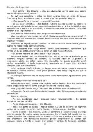 Simone de Beauvoir                                                     La invitada

     —Qué bajeza —dijo Claudio—, ¿Soy un advenedizo yo? Si crees eso, ¿cómo
has podido quererme alguna vez?
     Se oyó una carcajada y sobre las losas negras sonó un ruido de pasos.
Francisca y Pedro le daban el brazo a Javiera y los tres parecían alegres.
     —¡Qué pequeño es el mundo! —comentó Francisca.
     —Es un lugar simpático —dijo Isabel. Hubiera querido ocultar su rostro; le
parecía que su piel estaba tensa, a punto de resquebrajarse, y tirante bajo los ojos,
alrededor de la boca y en el interior, la carne estaba toda hinchada—. ¿Entonces
echaron a los importantes ?
     —Sí, salimos más o menos bien del paso —dijo Francisca.
     ¿Por qué Gerbert no estaba con ellos? ¿Pedro desconfiaba de su encanto? ¿O
Francisca temía el encanto de Javiera? Javiera sonreía sin decir nada, con un aire
angelical y cerrado.
     —El éxito es seguro —dijo Claudio—. La crítica será sin duda severa, pero el
público ha reaccionado admirablemente.
     —Salió bastante bien —dijo Pedro. Sonrió cordialmente—. Tendremos que
vernos un día de estos, ahora vamos a tener un poco más de tiempo.
     —Sí, quiero hablarle de varias cosas —dijo Claudio.
     De pronto, Isabel tuvo una visión de dolor; vio su estudio vacío donde ya no
esperaría ninguna llamada de teléfono, su casillero vacío en la portería, el
restaurante vacío, las calles vacías. Era imposible, no quería perderle; débil,
egoísta, detestable, no tenía importancia, necesitaba de él para vivir; aceptaría
cualquier cosa por conservarle.
     —No, no haga ningún trámite con Berger antes de haber tenido la respuesta
de Nanteuil —decía Pedro—, sería poco político. Pero estoy seguro de que le
interesará mucho.
     —Llame por teléfono una de estas tardes —dijo Francisca—. Quedaremos para
vernos.
     Desaparecieron en el fondo de la sala.
     —Pongámonos aquí, parece una capillita —dijo Javiera. Esa voz demasiado
suave crispaba los nervios como el crujido de la uña sobre la seda.
     —Es guapa la chiquilla —dijo Claudio—. ¿Es el nuevo amor de Labrousse?
     —Supongo. Para él, que detesta tanto hacerse notar, hicieron una entrada más
bien ruidosa.
     Hubo un silencio.
     —No nos quedemos aquí —propuso Isabel nerviosamente—. Es odioso
sentirles a nuestra espalda.
     —No se ocupan de nosotros —dijo Claudio.
     —Toda esa gente es odiosa —repitió Isabel. Su voz se quebró; las lágrimas
subían, ya no podía retenerlas mucho tiempo—. Vamos a casa —insistió.
     —Como quieras —dijo Claudio. Llamó al camarero e Isabel se puso el abrigo
ante el espejo. Su rostro estaba descompuesto. En el fondo del espejo les vio;
Javiera hablaba; hacía gestos con las manos y Francisca y Pedro la miraban con
aire encantado. Era demasiada ligereza; podían desperdiciar su tiempo con
cualquier idiota y frente a Isabel eran ciegos y sordos. Si hubieran aceptado
                                       60
 