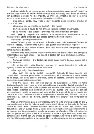 Simone de Beauvoir                                                   La invitada

     Anduvo detrás de mí porque yo era la hermana de Labrousse, pensó Isabel; no
era una cosa nueva, lo había sabido durante esos diez días; pero ahora se lo decía
con palabras; agregó: No me importa. Le miró sin simpatía colocar la cacerola
sobre la mesa y abrir un huevo con movimientos medidos.
     —Una señora gorda, muy vieja y muy elegante quiso llevarme anoche en
coche a mi casa.
     —¿Una rubia con un montón de bucles? —dijo Isabel.
     —Sí. Yo no quise a causa de mis amigos. Parecía conocer a Labrousse.
     —Es tía nuestra —dijo Isabel—. ¿Adonde fue a cenar con sus amigos?
     —Al Topsy, y después me llevaron a Montparnasse. Encontramos en el
mostrador del Dôme al regidor que estaba completamente borracho.
     —¿Gerbert? ¿Con quién estaba?
     —Con Tedesco y esa chica Canzetti y Sazelat y otro más. Creo que Canzetti se
fue con Tedesco. —Rompió otro huevo— ¿Le gustan los hombres al regidor?
     —No, que yo sepa —dijo Isabel—. Si le hizo insinuaciones fue porque estaba
completamente borracho.
     —No me hizo insinuaciones —dijo Guimiot con aire disgustado—. Mis amigos le
encontraban tan buen mozo. —Le sonrió a Isabel con una intimidad repentina—.
¿Por qué no comes?
     —No tengo hambre —dijo Isabel. No podía durar mucho tiempo, pronto iba a
sufrir, lo sentía.
     —Es bonito esto —dijo Guimiot rozando con mano femenina la seda del
pijama; la mano se hizo suavemente insistente.
     —No, deja —dijo Isabel con fatiga.
     —¿Por qué? ¿Ya no te gusta? —preguntó Guimiot. El tono sugería una
complicidad crapulosa, pero Isabel no insistió más; él la besaba en la nuca, detrás
de la oreja, con unos besitos extraños, como si pastara. Siempre retardaría el
momento en que habría que pensar.
     —Qué fría estás —dijo con una especie de suspicacia; la mano se había
deslizado bajo la tela y con los ojos entreabiertos la espiaba. Isabel abandonó su
boca y cerró los ojos, no podía soportar esa mirada, una mirada de profesional;
esos dedos expertos que sembraban sobre su cuerpo una lluvia de caricias
aterciopeladas; sentía de pronto que eran dedos de especialista cuya ciencia era
tan precisa como la de un masajista, un peluquero, un dentista; Guimiot cumplía a
conciencia su trabajo de macho, ¿cómo podía ella aceptar esa complacencia
irónica?
     Hizo un movimiento para desprenderse, pero ya todo era tan pesado en ella y
tan blando, que antes de haberse enderezado sintió el cuerpo desnudo de Guimiot
contra el suyo. Esto también formaba parte de su oficio, esa soltura para
desvestirse. Era un cuerpo fluido y tierno que se amoldaba demasiado fácilmente a
su cuerpo. Los besos pesados, los duros abrazos de Claudio... Ella entreabrió los
ojos. El placer arrugaba la boca de Guimiot y le daba ojos oblicuos; ahora sólo
pensaba en sí mismo con una avidez de aprovechador. Ella volvió a cerrar los ojos,
una humillación abrasadora la devoraba. No veía el momento de que eso acabara.



                                       64
 