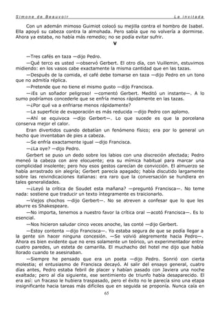Simone de Beauvoir                                                     La invitada

     Con un ademán mimoso Guimiot colocó su mejilla contra el hombro de Isabel.
Ella apoyó su cabeza contra la almohada. Pero sabía que no volvería a dormirse.
Ahora ya estaba, no había más remedio; no se podía evitar sufrir.
                                         V

     —Tres cafés en taza —dijo Pedro.
     —Qué terco es usted —observó Gerbert. El otro día, con Vuillemin, estuvimos
midiendo: en los vasos cabe exactamente la misma cantidad que en las tazas.
     —Después de la comida, el café debe tomarse en taza —dijo Pedro en un tono
que no admitía réplica.
     —Pretende que no tiene el mismo gusto —dijo Francisca.
     —¡Es un soñador peligroso! —comentó Gerbert. Meditó un instante—. A lo
sumo podríamos concederle que se enfría menos rápidamente en las tazas.
     —¿Por qué va a enfriarse menos rápidamente?
     —La superficie de evaporación es más reducida —dijo Pedro con aplomo.
     —Ahí se equivoca —dijo Gerbert—. Lo que sucede es que la porcelana
conserva mejor el calor.
     Eran divertidos cuando debatían un fenómeno físico; era por lo general un
hecho que inventaban de pies a cabeza.
     —Se enfría exactamente igual —dijo Francisca.
     —¿La oye? —dijo Pedro.
     Gerbert se puso un dedo sobre los labios con una discreción afectada; Pedro
meneó la cabeza con aire elocuente; era su mímica habitual para marcar una
complicidad insolente; pero hoy esos gestos carecían de convicción. El almuerzo se
había arrastrado sin alegría; Gerbert parecía apagado; había discutido largamente
sobre las reivindicaciones italianas: era raro que la conversación se hundiera en
tales generalidades.
     —¿Leyó la crítica de Soudet esta mañana? —preguntó Francisca—. No teme
nada: sostiene que traducir un texto íntegramente es traicionarlo.
     —Viejos chochos —dijo Gerbert—. No se atreven a confesar que lo que les
aburre es Shakespeare.
     —No importa, tenemos a nuestro favor la crítica oral —acotó Francisca—. Es lo
esencial.
     —Nos hicieron saludar cinco veces anoche, las conté —dijo Gerbert.
     —Estoy contenta —dijo Francisca—. Yo estaba segura de que se podía llegar a
la gente sin hacer ninguna concesión. —Se volvió alegremente hacia Pedro—.
Ahora es bien evidente que no eres solamente un teórico, un experimentador entre
cuatro paredes, un esteta de camarilla. El muchacho del hotel me dijo que había
llorado cuando te asesinaban.
     —Siempre he pensado que era un poeta —dijo Pedro. Sonrió con cierta
molestia; el entusiasmo de Francisca decayó. Al salir del ensayo general, cuatro
días antes, Pedro estaba febril de placer y habían pasado con Javiera una noche
exaltada; pero al día siguiente, ese sentimiento de triunfo había desaparecido. El
era así: un fracaso le hubiera traspasado, pero el éxito no le parecía sino una etapa
insignificante hacia tareas más difíciles que en seguida se proponía. Nunca caía en
                                       65
 