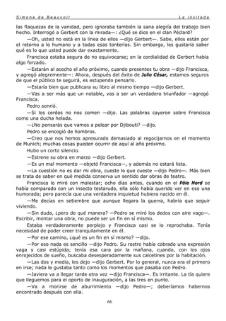 Simone de Beauvoir                                                       La invitada

las flaquezas de la vanidad, pero ignoraba también la sana alegría del trabajo bien
hecho. Interrogó a Gerbert con la mirada—: ¿Qué se dice en el clan Péclard?
      —Oh, usted no está en la línea de ellos —dijo Gerbert—. Sabe, ellos están por
el retorno a lo humano y a todas esas tonterías. Sin embargo, les gustaría saber
qué es lo que usted puede dar exactamente.
      Francisca estaba segura de no equivocarse; en la cordialidad de Gerbert había
algo forzado.
      —Estarán al acecho el año próximo, cuando presentes tu obra —dijo Francisca,
y agregó alegremente—: Ahora, después del éxito de Julio César, estamos seguros
de que el público te seguirá, es estupendo pensarlo.
      —Estaría bien que publicara su libro al mismo tiempo —dijo Gerbert.
      —Vas a ser más que un notable, vas a ser un verdadero triunfador —agregó
Francisca.
      Pedro sonrió.
      —Si los cerdos no nos comen —dijo. Las palabras cayeron sobre Francisca
como una ducha helada.
      —¿No pensarás que vamos a pelear por Djibouti? —dijo.
      Pedro se encogió de hombros.
      —Creo que nos hemos apresurado demasiado al regocijarnos en el momento
de Munich; muchas cosas pueden ocurrir de aquí al año próximo.
      Hubo un corto silencio.
      —Estrene su obra en marzo —dijo Gerbert.
      —Es un mal momento —objetó Francisca—, y además no estará lista.
      —La cuestión no es dar mi obra, cueste lo que cueste —dijo Pedro—. Más bien
se trata de saber en qué medida conserva un sentido dar obras de teatro.
      Francisca lo miró con malestar; ocho días antes, cuando en el Pôle Nord se
había comparado con un insecto testarudo, ella sólo había querido ver en eso una
humorada; pero parecía que una verdadera inquietud hubiera nacido en él.
      —Me decías en setiembre que aunque llegara la guerra, habría que seguir
viviendo.
      —Sin duda, ¿pero de qué manera? —Pedro se miró los dedos con aire vago—.
Escribir, montar una obra, no puede ser un fin en sí mismo.
      Estaba verdaderamente perplejo y Francisca casi se lo reprochaba. Tenía
necesidad de poder creer tranquilamente en él.
      —Por ese camino, ¿qué es un fin en sí mismo? —dijo.
      —Por eso nada es sencillo —dijo Pedro. Su rostro había cobrado una expresión
vaga y casi estúpida; tenía esa cara por la mañana, cuando, con los ojos
enrojecidos de sueño, buscaba desesperadamente sus calcetines por la habitación.
      —Las dos y media, les dejo —dijo Gerbert. Por lo general, nunca era el primero
en irse; nada le gustaba tanto como los momentos que pasaba con Pedro.
      —Javiera va a llegar tarde otra vez —dijo Francisca—. Es irritante. La tía quiere
que lleguemos para el oporto de inauguración, a las tres en punto.
      —Va a morirse de aburrimiento —dijo Pedro—; deberíamos habernos
encontrado después con ella.

                                        66
 