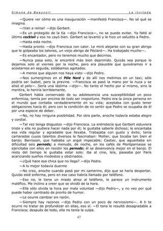 Simone de Beauvoir                                                     La invitada

      —Quiere ver cómo es una inauguración —manifestó Francisca—. No sé qué se
imagina.
      —¡Van a reírse! —dijo Gerbert.
      —Es un protegido de la tía —dijo Francisca—, no se puede evitar. Ya falté al
último cocktail y eso no cayó bien. Gerbert se levantó y le hizo un saludito a Pedro.
      —Hasta esta noche.
      —Hasta pronto —dijo Francisca con calor. Le miró alejarse con su gran abrigo
que le golpeaba los talones, un viejo abrigo de Péclard—. Ha trabajado mucho—.
      —Es encantador, pero no tenemos mucho que decirnos.
      —Nunca pasa esto, le encontré más bien deprimido. Quizás sea porque lo
dejamos solo el viernes por la noche, pero era plausible que quisiéramos ir a
acostarnos en seguida, estábamos agotados.
      —A menos que alguien nos haya visto —dijo Pedro.
      —Nos sumergimos en el Pôle Nord y de allí nos metimos en un taxi; sólo
podría ser Isabel, pero la previne. —Francisca se pasó la mano por la nuca y se
alisó el pelo—. Sería una lástima —dijo—. No tanto el hecho por sí mismo, sino la
mentira, le heriría terriblemente.
      Gerbert había conservado de su adolescencia una susceptibilidad un poco
enfermiza; temía por encima de todo ser inoportuno. Pedro era la única persona en
el mundo que contaba verdaderamente en su vida; aceptaba con gusto tener
obligaciones hacia él; pero con la condición de no sentir que Pedro se ocupaba de él
por una especie de deber.
      —No, no hay ninguna posibilidad. Por otra parte, anoche todavía estaba alegre
y cordial.
      —Tal vez tenga disgustos —dijo Francisca. La entristecía que Gerbert estuviera
triste y ella no pudiera hacer nada por él; le gustaba saberle dichoso; le encantaba
esa vida regular y agradable que llevaba. Trabajaba con gusto y éxito; tenía
camaradas cuyos talentos diversos le fascinaban: Mollier, que tocaba tan bien el
banjo; Barrisson, que hablaba un argot impecable; Castier, que aguantaba sin
dificultad seis pernods; a menudo, de noche, en los cafés de Montparnasse se
ejercitaba con ellos en resistir los pernods: él se desenvolvía mejor en el banjo. El
resto del tiempo le gustaba estar solo: iba al cine, leía, paseaba por París
acariciando sueños modestos y obstinados.
      —¿Qué hace esa chica que no llega? —dijo Pedro.
      —A lo mejor todavía duerme
      —No creo, anoche cuando pasó por mi camerino, dijo que se haría despertar.
Quizás esté enferma, pero en ese caso habría llamado por teléfono.
      —Eso no, le tiene un miedo atroz al teléfono, le parece un instrumento
maléfico. Me inclino a creer que se olvidó de la hora.
      —Ella sólo olvida la hora por mala voluntad —dijo Pedro—, y no veo por qué
puede haber cambiado de pronto de humor.
      —Le ocurre cambiar sin razón.
      —Siempre hay razones —dijo Pedro con un poco de nerviosismo—. A ti te
ocurre no tratar de profundizar en ellas, eso sí. —El tono le resultó desagradable a
Francisca; después de todo, ella no tenía la culpa.

                                       67
 