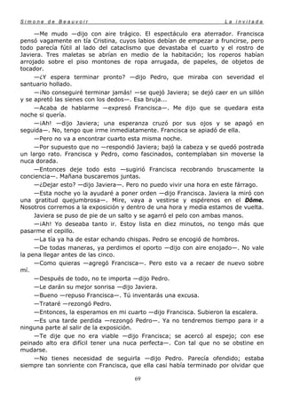 Simone de Beauvoir                                                  La invitada

     —Me mudo —dijo con aire trágico. El espectáculo era aterrador. Francisca
pensó vagamente en tía Cristina, cuyos labios debían de empezar a fruncirse, pero
todo parecía fútil al lado del cataclismo que devastaba el cuarto y el rostro de
Javiera. Tres maletas se abrían en medio de la habitación; los roperos habían
arrojado sobre el piso montones de ropa arrugada, de papeles, de objetos de
tocador.
     —¿Y espera terminar pronto? —dijo Pedro, que miraba con severidad el
santuario hollado.
     —¡No conseguiré terminar jamás! —se quejó Javiera; se dejó caer en un sillón
y se apretó las sienes con los dedos—. Esa bruja...
     —Acaba de hablarme —expresó Francisca—. Me dijo que se quedara esta
noche si quería.
     —¡Ah! —dijo Javiera; una esperanza cruzó por sus ojos y se apagó en
seguida—. No, tengo que irme inmediatamente. Francisca se apiadó de ella.
     —Pero no va a encontrar cuarto esta misma noche.
     —Por supuesto que no —respondió Javiera; bajó la cabeza y se quedó postrada
un largo rato. Francisca y Pedro, como fascinados, contemplaban sin moverse la
nuca dorada.
     —Entonces deje todo esto —sugirió Francisca recobrando bruscamente la
conciencia—. Mañana buscaremos juntas.
     —¿Dejar esto? —dijo Javiera—. Pero no puedo vivir una hora en este fárrago.
     —Esta noche yo la ayudaré a poner orden —dijo Francisca. Javiera la miró con
una gratitud quejumbrosa—. Mire, vaya a vestirse y espérenos en el Dôme.
Nosotros corremos a la exposición y dentro de una hora y media estamos de vuelta.
     Javiera se puso de pie de un salto y se agarró el pelo con ambas manos.
     —¡Ah! Yo deseaba tanto ir. Estoy lista en diez minutos, no tengo más que
pasarme el cepillo.
     —La tía ya ha de estar echando chispas. Pedro se encogió de hombros.
     —De todas maneras, ya perdimos el oporto —dijo con aire enojado—. No vale
la pena llegar antes de las cinco.
     —Como quieras —agregó Francisca—. Pero esto va a recaer de nuevo sobre
mí.
     —Después de todo, no te importa —dijo Pedro.
     —Le darán su mejor sonrisa —dijo Javiera.
     —Bueno —repuso Francisca—. Tú inventarás una excusa.
     —Trataré —rezongó Pedro.
     —Entonces, la esperamos en mi cuarto —dijo Francisca. Subieron la escalera.
     —Es una tarde perdida —rezongó Pedro—. Ya no tendremos tiempo para ir a
ninguna parte al salir de la exposición.
     —Te dije que no era viable —dijo Francisca; se acercó al espejo; con ese
peinado alto era difícil tener una nuca perfecta—. Con tal que no se obstine en
mudarse.
     —No tienes necesidad de seguirla —dijo Pedro. Parecía ofendido; estaba
siempre tan sonriente con Francisca, que ella casi había terminado por olvidar que

                                      69
 