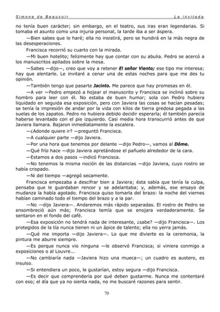 Simone de Beauvoir                                                    La invitada

no tenía buen carácter; sin embargo, en el teatro, sus iras eran legendarias. Si
tomaba el asunto como una injuria personal, la tarde iba a ser áspera.
     —Bien sabes que lo haré; ella no insistirá, pero se hundirá en la más negra de
las desesperaciones.
     Francisca recorrió su cuarto con la mirada.
     —Mi buen hotelito; felizmente hay que contar con su abulia. Pedro se acercó a
los manuscritos apilados sobre la mesa.
     —Sabes —dijo—, creo que voy a retener El señor Viento; ese tipo me interesa;
hay que alentarle. Le invitaré a cenar una de estas noches para que me des tu
opinión.
     —También tengo que pasarte Jacinto. Me parece que hay promesas en él.
     —A ver —Pedro empezó a hojear el manuscrito y Francisca se inclinó sobre su
hombro para leer con él. No estaba de buen humor; sola con Pedro hubiera
liquidado en seguida esa exposición, pero con Javiera las cosas se hacían pesadas;
se tenía la impresión de andar por la vida con kilos de tierra gredosa pegada a las
suelas de los zapatos. Pedro no hubiera debido decidir esperarla; él también parecía
haberse levantado con el pie izquierdo. Casi media hora transcurrió antes de que
Javiera llamara. Bajaron inmediatamente la escalera.
     —¿Adonde quiere ir? —preguntó Francisca.
     —A cualquier parte —dijo Javiera.
     —Por una hora que tenemos por delante —dijo Pedro—, vamos al Dôme.
     —Qué frío hace —dijo Javiera apretándose el pañuelo alrededor de la cara.
     —Estamos a dos pasos —indicó Francisca.
     —No tenemos la misma noción de las distancias —dijo Javiera, cuyo rostro se
había crispado.
     —Ni del tiempo —agregó secamente.
     Francisca empezaba a descifrar bien a Javiera; ésta sabía que tenía la culpa,
pensaba que le guardaban rencor y se adelantaba; y, además, ese ensayo de
mudanza la había agotado. Francisca quiso tomarla del brazo: la noche del viernes
habían caminado todo el tiempo del brazo y a la par.
     —No —dijo Javiera—. Andaremos más rápido separadas. El rostro de Pedro se
ensombreció aún más; Francisca temía que se enojara verdaderamente. Se
sentaron en el fondo del café.
     —Esa exposición no tendrá nada de interesante, ¿sabe? —dijo Francisca—. Los
protegidos de la tía nunca tienen ni un ápice de talento; ella no yerra jamás.
     —Qué me importa —dijo Javiera—. Lo que me divierte es la ceremonia, la
pintura me aburre siempre.
     —Es porque nunca vio ninguna —le observó Francisca; si viniera conmigo a
exposiciones o al Louvre...
     —No cambiaría nada —Javiera hizo una mueca—; un cuadro es austero, es
insulso.
     —Si entendiera un poco, le gustarían, estoy segura —dijo Francisca.
     —Es decir que comprendería por qué deben gustarme. Nunca me contentaré
con eso; el día que ya no sienta nada, no me buscaré razones para sentir.

                                       70
 