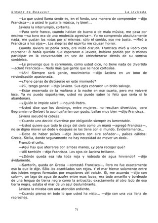 Simone de Beauvoir                                                   La invitada

     —Lo que usted llama sentir es, en el fondo, una manera de comprender —dijo
Francisca—; a usted le gusta la música, ¡y bien!...
     Javiera la interrumpió, cortante.
     —Para serle franca, cuando hablan de buena o de mala música, me pasa por
encima —su tono era de una modestia agresiva—. Yo no comprendo absolutamente
nada; me gustan las notas por sí mismas: sólo el sonido, eso me basta. —Miró a
Francisca a los ojos—. Las alegrías del espíritu me causan horror.
     Cuando Javiera se ponía terca, era inútil discutir. Francisca miró a Pedro con
reproche: él había querido que esperaran a Javiera, hubiera podido por lo menos
participar en la conversación en vez de atrincherarse detrás de su sonrisa
sardónica.
     —Le prevengo que la ceremonia, como usted dice, no tiene nada de divertido
—aclaró Francisca—. Nada más que gente que se hace cortesías.
     —¡Ah! Siempre será gente, movimiento —dijo Javiera en un tono de
reivindicación apasionada.
     —¿Tiene ganas de distraerse en este momento?
     —¡Sí, tengo ganas! —dijo Javiera. Sus ojos cobraron un brillo salvaje.
     —Estar encerrada de la mañana a la noche en ese cuarto, pero me volveré
loca. Ya no puedo soportarme, usted no puede saber lo feliz que sería si lo
abandonara.
     —¿Quién le impide salir? —inquirió Pedro.
     —Usted dice que los dancings, entre mujeres, no resultan divertidos; pero
Begramian o Gerbert la acompañarían con gusto, bailan muy bien —dijo Francisca.
     Javiera sacudió la cabeza.
     —Cuando uno decide divertirse por obligación siempre es lamentable.
     —Usted quiere que todo le caiga del cielo como un maná —agregó Francisca—,
no se digna mover un dedo y después se las tiene con el mundo. Evidentemente...
     —Debe de haber países —dijo Javiera con aire soñador—, países cálidos:
Grecia, Sicilia, donde seguramente no hay necesidad de mover un dedo.
     Frunció el ceño.
     —Aquí hay que aferrarse con ambas manos, ¿y para recoger qué?
     —Allí también —dijo Francisca. Los ojos de Javiera brillaron.
     —¿Dónde queda esa isla toda roja y rodeada de agua hirviendo? —dijo
ávidamente.
     —Santorín, queda en Grecia —contestó Francisca—. Pero no fue exactamente
eso lo que le dije. Sólo los acantilados son rojos. Y el mar hierve solamente entre
dos islotes negros formados por erupciones del volcán. Sí, me acuerdo —dijo con
calor—, un lago de agua de azufre entre esas lavas; era todo amarillo y bordeado
de una lengua de tierra negra como la antracita; exactamente al otro lado de esa
tierra negra, estaba el mar de un azul deslumbrante.
     Javiera la miraba con una atención ardiente.
     —Cuando pienso en todo lo que usted ha visto... —dijo con una voz llena de
reproches.


                                       71
 