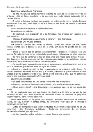 Simone de Beauvoir                                                    La invitada

      Javiera se volvió hacia Francisca.
      —Yo me imaginaba completamente distinta la vida de los escritores y de los
artistas —dijo en tono mundano—. Yo no creía que todo estaba ordenado así, a
campanillazos.
      —A usted le hubiera gustado que erraran en la tormenta con el cabello flotante
—contestó Francisca, que bajo la mirada burlona de Pedro se sentía totalmente
estúpida.
      —No. Baudelaire no tiene el cabello flotante.
      Agregó con voz sobria:
      —En realidad, con excepción él y de Rimbaud, los artistas son iguales a los
funcionarios.
      —¿Porque trabajamos regularmente a horario? —dijo Francisca.
      Javiera hizo una mueca amable.
      —Y además cuentan sus horas de sueño, comen dos veces por día, hacen
visitas, nunca van a pasear el uno sin el otro. Sin duda no puede ser de otra
manera...
      —¿Pero a usted eso le parece desesperante? —preguntó Francisca con una
sonrisa forzada. Javiera no les presentaba una imagen halagadora de ellos mismos.
      —Es raro eso de sentarse todos los días ante una mesa para alinear frases —
dijo Javiera—. Admito que uno escriba —agregó con viveza—; las palabras, es algo
voluptuoso. Pero solamente cuando uno tiene ganas.
      —Se puede tener ganas de una obra en su conjunto —dijo Francisca; sentía un
poco el deseo de justificarse ante los ojos de Javiera.
      —Admiro el nivel elevado de las conversaciones de ustedes —dijo Pedro. Su
sonrisa malévola envolvía a Francisca y a Javiera, y Francisca quedó desconcertada.
¿Acaso él podía juzgarla desde fuera, como a una extraña, a ella, que no conseguía
mirarlo con la menor perspectiva? Era desleal.
      Javiera no parpadeó:
      —Se está convirtiendo en una tarea. Tuvo una risa indulgente:
      —Además, es muy a la manera de ustedes, lo transforman todo en deber.
      —¿Qué quiere decir? —dijo Francisca—. Le aseguro que yo no me siento tan
atada.
      Sí, se explicaría una vez por todas con Javiera y le diría a su ver lo que
pensaba de ella; era muy amable al permitirle tomar un montón de pequeñas
superioridades, pero Javiera abusaba.
      —Sus relaciones con la gente, por ejemplo. —Javiera contó con los dedos—.
Isabel, su tía, Gerbert y tantos otros. Yo preferiría vivir sola en el mundo y
conservar mi libertad.
      —Usted no comprende que tener conductas más o menos regulares no es una
esclavitud —dijo Francisca fastidiada—. Tratamos libremente de no apenar
demasiado a Isabel, por ejemplo.
      —Le dan derechos sobre ustedes —repuso Javiera con desdén.




                                       73
 