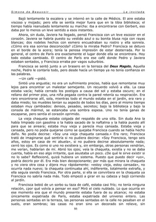 Simone de Beauvoir                                                      La invitada

     Bajó lentamente la escalera y se internó en la calle de Médicis. El aire estaba
viscoso y mojado; pero ella se sentía mejor fuera que en la tibia biblioteca; el
tiempo había reanudado lentamente su marcha: iba a encontrarse con Gerbert, eso
daba por lo menos un leve sentido a esos instantes.
     Ahora, sin duda, Javiera ha llegado, pensó Francisca con un leve escozor en el
corazón. Javiera se habría puesto su vestido azul o su bonita blusa roja con rayas
blancas; dos rodetes hechos con esmero encuadraban su rostro y ella sonreía.
¿Cómo era esa sonrisa desconocida? ¿Cómo la miraba Pedro? Francisca se detuvo
en el borde de la acera; tenía la penosa impresión de estar desterrada. Por lo
general, el centro de París era exactamente el lugar donde ella se encontrara. Hoy
todo estaba cambiado. El centro de París era ese café donde Pedro y Javiera
estaban sentados, y Francisca erraba por vagos suburbios.
     Francisca se sentó junto a un brasero en la terraza del Deux Magots. Aquella
noche, Pedro le contaría todo, pero desde hacía un tiempo ya no tenía confianza en
las palabras.
     —Un café —pidió.
     Sintió una angustia; no era un sufrimiento preciso, había que remontarse muy
lejos para encontrar un malestar semejante. Un recuerdo volvió a ella. La casa
estaba vacía; había cerrado los postigos a causa del sol y estaba oscuro; en el
rellano del primer piso, una niña pegada contra la pared retenía su respiración. Era
raro encontrarse allí, sola, mientras todo el mundo estaba en el jardín, era raro y
daba miedo; los muebles tenían su aspecto de todos los días, pero al mismo tiempo
estaban muy cambiados: densos, pesados, secretos; bajo la biblioteca y bajo la
consola de mármol, se estancaba una sombra espesa. Uno no tenía ganas de
escaparse, pero sentía el corazón oprimido.
     La vieja chaqueta estaba colgada del respaldo de una silla. Sin duda Ana la
había limpiado con gasolina o la había sacado de la naftalina y la había puesto allí
para que se aireara; estaba muy vieja y parecía muy cansada. Estaba vieja y
cansada, pero no podía quejarse como se quejaba Francisca cuando se había hecho
daño. No podía decirse: «Soy una vieja chaqueta cansada.» Era raro; Francisca
trató de imaginarse qué sentiría si no pudiera decirse: «Soy Francisca, tengo seis
años, estoy en casa de mi abuela», si no pudiera decirse absolutamente nada;
cerró los ojos. Es como si uno no existiera y, sin embargo, otras personas vendrían,
me verían, hablarían de mí. Abrió los ojos; veía la chaqueta, existía y no se daba
cuenta, había en eso algo irritante, que asustaba un poco. ¿De qué le sirve existir si
no lo sabe? Reflexionó, quizá hubiera un sistema. Puesto que puedo decir «yo»,
podría decirlo por él. Era más bien decepcionante; por más que mirara la chaqueta
y no viera otra cosa y dijera muy rápidamente: «estoy vieja, estoy cansada», no
ocurría nada nuevo; la chaqueta continuaba ahí, indiferente, totalmente extraña, y
ella seguía siendo Francisca. Por otra parte, si ella se convirtiera en la chaqueta ya
Francisca no sabría nada más. Todo empezó a girar en su cabeza y bajó corriendo
al jardín.
     Francisca bebió de un sorbo su taza de café, estaba casi frío; no tenía ninguna
relación, ¿por qué volvía a pensar en eso? Miró el cielo nublado. Lo que ocurría en
ese momento era que el mundo presente estaba fuera de su alcance; no estaba
únicamente expatriada de París, estaba expatriada del universo entero. Las
personas sentadas en la terraza, las personas sentadas en la calle no pesaban en el
suelo, eran sombras; las casas no eran sino un decorado sin relieve, sin
                                        86
 