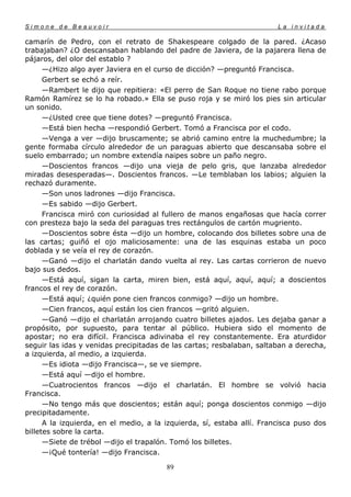 Simone de Beauvoir                                                      La invitada

camarín de Pedro, con el retrato de Shakespeare colgado de la pared. ¿Acaso
trabajaban? ¿O descansaban hablando del padre de Javiera, de la pajarera llena de
pájaros, del olor del establo ?
      —¿Hizo algo ayer Javiera en el curso de dicción? —preguntó Francisca.
      Gerbert se echó a reír.
      —Rambert le dijo que repitiera: «El perro de San Roque no tiene rabo porque
Ramón Ramírez se lo ha robado.» Ella se puso roja y se miró los pies sin articular
un sonido.
      —¿Usted cree que tiene dotes? —preguntó Francisca.
      —Está bien hecha —respondió Gerbert. Tomó a Francisca por el codo.
      —Venga a ver —dijo bruscamente; se abrió camino entre la muchedumbre; la
gente formaba círculo alrededor de un paraguas abierto que descansaba sobre el
suelo embarrado; un nombre extendía naipes sobre un paño negro.
      —Doscientos francos —dijo una vieja de pelo gris, que lanzaba alrededor
miradas desesperadas—. Doscientos francos. —Le temblaban los labios; alguien la
rechazó duramente.
      —Son unos ladrones —dijo Francisca.
      —Es sabido —dijo Gerbert.
      Francisca miró con curiosidad al fullero de manos engañosas que hacía correr
con presteza bajo la seda del paraguas tres rectángulos de cartón mugriento.
      —Doscientos sobre ésta —dijo un hombre, colocando dos billetes sobre una de
las cartas; guiñó el ojo maliciosamente: una de las esquinas estaba un poco
doblada y se veía el rey de corazón.
      —Ganó —dijo el charlatán dando vuelta al rey. Las cartas corrieron de nuevo
bajo sus dedos.
      —Está aquí, sigan la carta, miren bien, está aquí, aquí, aquí; a doscientos
francos el rey de corazón.
      —Está aquí; ¿quién pone cien francos conmigo? —dijo un hombre.
      —Cien francos, aquí están los cien francos —gritó alguien.
      —Ganó —dijo el charlatán arrojando cuatro billetes ajados. Les dejaba ganar a
propósito, por supuesto, para tentar al público. Hubiera sido el momento de
apostar; no era difícil. Francisca adivinaba el rey constantemente. Era aturdidor
seguir las idas y venidas precipitadas de las cartas; resbalaban, saltaban a derecha,
a izquierda, al medio, a izquierda.
      —Es idiota —dijo Francisca—, se ve siempre.
      —Está aquí —dijo el hombre.
      —Cuatrocientos francos —dijo el charlatán. El hombre se volvió hacia
Francisca.
      —No tengo más que doscientos; están aquí; ponga doscientos conmigo —dijo
precipitadamente.
      A la izquierda, en el medio, a la izquierda, sí, estaba allí. Francisca puso dos
billetes sobre la carta.
      —Siete de trébol —dijo el trapalón. Tomó los billetes.
      —¡Qué tontería! —dijo Francisca.

                                        89
 