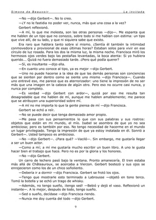 Simone de Beauvoir                                                    La invitada

     —No —dijo Gerbert—. No lo creo.
     —¿Y no le fastidia no poder ver, nunca, más que una cosa a la vez?
     Gerbert reflexionó.
     —A mí, lo que me molesta, son las otras personas —dijo—. Me espanta que
me hablen de un tipo que no conozco, sobre todo si me hablan con estima: un tipo
que vive allí, de su lado, y que ni siquiera sabe que existo.
     Era raro que hablara tanto sobre sí mismo. ¿Sentía él también la intimidad
conmovedora y provisional de esas últimas horas? Estaban solos para vivir en ese
círculo de luz rosada. Para los dos la misma luz, la misma noche. Francisca miró los
hermosos ojos verdes bajo las pestañas levantadas, la boca atenta: Si yo hubiera
querido... Quizá no fuera demasiado tarde. ¿Pero qué podía querer?
     —Sí, es insultante —dijo ella.
     —En cuanto uno conoce al tipo, ya es mejor —dijo Gerbert.
     —Uno no puede hacerse a la idea de que las demás personas son conciencias
que se sienten por dentro como se siente uno mismo —dijo Francisca—. Cuando
uno entrevé eso, me parece que es aterrorizador: uno tiene la impresión de no ser
más que una imagen en la cabeza de algún otro. Pero eso no ocurre casi nunca, y
nunca por completo.
     —Es verdad —dijo Gerbert con ardor—, quizá por eso me resulta tan
desagradable que me hablen de mí, aunque me hablen amablemente; me parece
que se atribuyen una superioridad sobre mí.
     —A mí no me importa lo que la gente piensa de mí —dijo Francisca.
     Gerbert se echó a reír.
     —No se puede decir que tenga demasiado amor propio.
     —Me pasa con sus pensamientos lo que con sus palabras y sus rostros:
objetos que están en mi mundo, el mío. Isabel se asombra de que yo no sea
ambiciosa; pero es también por eso. No tengo necesidad de hacerme en el mundo
un lugar privilegiado. Tengo la impresión de que ya estoy instalada en él. Sonrió a
Gerbert—. Usted tampoco es ambicioso.
     —No —dijo Gerbert—. ¿Para qué? —Vaciló—. Sin embargo, me gustaría llegar
a ser un buen actor.
     —Como a mí; a mí me gustaría mucho escribir un buen libro. A uno le gusta
hacer bien el trabajo que hace. Pero no es por la gloria y los honores.
     —No —dijo Gerbert.
     Un carro de lechero pasó bajo la ventana. Pronto amanecería. El tren estaba
más allá de Châteauroux, se acercaba a Vierzon. Gerbert bostezó y sus ojos se
enrojecieron como los de un chico soñoliento.
     —Debería ir a dormir —dijo Francisca. Gerbert se frotó los ojos.
     —Tengo que mostrarle esto terminado a Labrousse —objetó en tono terco.
Tomó la botella y se echó un trago de whisky.
     —Además, no tengo sueño, ¡tengo sed! —Bebió y dejó el vaso. Reflexionó un
instante—. A lo mejor, después de todo, tengo sueño.
     —Sed o sueño, decídase —dijo Francisca riendo.
     —Nunca me doy cuenta del todo —dijo Gerbert.

                                        9
 