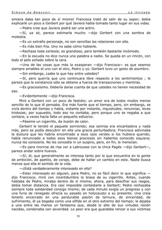 Simone de Beauvoir                                                     La invitada

sincera daba tan poco de sí mismo! Francisca trató de salir de su sopor; debía
explicarle un poco a Gerbert por qué Javiera había tomado tanto lugar en sus vidas.
      —Pedro cree que Javiera podrá ser una actriz.
      —Sí, ya sé, parece estimarla mucho —dijo Gerbert con una sombra de
molestia.
      —Es un extraño personaje, no son sencillas las relaciones con ella.
      —Es más bien fría. Uno no sabe cómo hablarle.
      —Rechaza toda cortesía; es grandioso, pero también bastante incómodo.
      —En la escuela no dice nunca una palabra a nadie. Se queda en un rincón, con
todo el pelo echado sobre la cara.
      —Una de las cosas que más la exasperan —dijo Francisca— es que seamos
siempre amables el uno con el otro, Pedro y yo. Gerbert tuvo un gesto de asombro.
      —Sin embargo, ¿sabe lo que hay entre ustedes?
      —Sí, pero querría que uno continuara libre respecto a los sentimientos ; le
parece que la constancia sólo se obtiene a fuerza de transacciones y mentiras.
      —Es graciosísimo. Debería darse cuenta de que ustedes no tienen necesidad de
eso.
      —Evidentemente —dijo Francisca.
      Miró a Gerbert con un poco de fastidio; un amor era de todos modos menos
sencillo de lo que él pensaba. Era más fuerte que el tiempo, pero, sin embargo, se
vivía dentro del tiempo y había, instante por instante, inquietudes, renuncias, leves
tristezas; por supuesto, todo eso no contaba, pero porque uno se negaba a que
contara; a veces hacía falta un pequeño esfuerzo.
      —Páseme un cigarrillo, da ilusión de calor.
      Gerbert le tendió el paquete sonriendo; esa sonrisa era encantadora y nada
más, pero se podía descubrir en ella una gracia perturbadora; Francisca adivinaba
la dulzura que les habría encontrado a esos ojos verdes si los hubiera querido;
había renunciado a todos esos bienes preciosos sin haberlos conocido siquiera;
nunca los conocería. No les concedía ni un suspiro, pero, en fin, lo merecían.
      —Es para morirse de risa ver a Labrousse con la chica Pagés —dijo Gerbert—,
parece andar sobre huevos.
      —Sí; él, que generalmente se interesa tanto por lo que encuentra en la gente
de ambición, de apetito, de coraje, debe de hallar un cambio en esto. Nadie busca
menos que ella el sentido de la vida.
      —¿Está verdaderamente interesado en ella?
      —Estar interesado en alguien, para Pedro, no es fácil decir lo que significa —
dijo Francisca; miró con incertidumbre la brasa de su cigarrillo. Antes, cuando
hablaba de Pedro, miraba dentro de sí misma; ahora, para descifrar sus rasgos,
debía tomar distancia. Era casi imposible contestarle a Gerbert; Pedro rechazaba
siempre toda solidaridad consigo mismo; de cada minuto exigía un progreso y con
una furia de renegado ofrecía su pasado en holocausto a su presente. Una creía
tenerlo encerrado en una perdurable pasión de ternura, de sinceridad, de
sufrimiento, él ya bogaba como una sílfide en el otro extremo del tiempo; le dejaba
a una entre las manos un fantasma que, desde lo alto de sus virtudes recién
nacidas, condenaba con severidad. Lo peor era que guardaba rencor a sus víctimas

                                       91
 