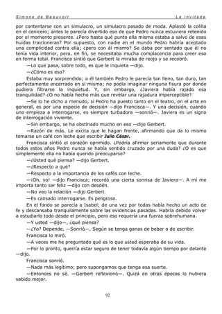 Simone de Beauvoir                                                    La invitada

por contentarse con un simulacro, un simulacro pasado de moda. Aplastó la colilla
en el cenicero; antes le parecía divertido eso de que Pedro nunca estuviera retenido
por el momento presente. ¿Pero hasta qué punto ella misma estaba a salvo de esas
huidas traicioneras? Por supuesto, con nadie en el mundo Pedro habría aceptado
una complicidad contra ella; ¿pero con él mismo? Se daba por sentado que él no
tenía vida interior, pero, en fin, se necesitaba mucha complacencia para creer eso
en forma total. Francisca sintió que Gerbert la miraba de reojo y se recobró.
     —Lo que pasa, sobre todo, es que le inquieta —dijo.
     —¿Cómo es eso?
     Estaba muy sorprendido; a él también Pedro le parecía tan lleno, tan duro, tan
perfectamente encerrado en sí mismo; no podía imaginar ninguna fisura por donde
pudiera filtrarse la inquietud. Y, sin embargo, ¿Javiera había rajado esa
tranquilidad? ¿O no había hecho más que revelar una rajadura imperceptible?
     —Se lo he dicho a menudo, si Pedro ha puesto tanto en el teatro, en el arte en
general, es por una especie de decisión —dijo Francisca—. Y una decisión, cuando
uno empieza a interrogarse, es siempre turbadora —sonrió—. Javiera es un signo
de interrogación viviente.
     —Sin embargo, se ha obstinado mucho en eso —dijo Gerbert.
     —Razón de más. Le excita que le hagan frente, afirmando que da lo mismo
tomarse un café con leche que escribir Julio César.
     Francisca sintió el corazón oprimido. ¿Podría afirmar seriamente que durante
todos estos años Pedro nunca se había sentido cruzado por una duda? ¿O es que
simplemente ella no había querido preocuparse?
     —¿Usted qué piensa? —dijo Gerbert.
     —¿Respecto a qué?
     —Respecto a la importancia de los cafés con leche.
     —¡Oh, yo! —dijo Francisca; recordó una cierta sonrisa de Javiera—. A mí me
importa tanto ser feliz —dijo con desdén.
     —No veo la relación —dijo Gerbert.
     —Es cansado interrogarse. Es peligroso.
     En el fondo se parecía a Isabel; de una vez por todas había hecho un acto de
fe y descansaba tranquilamente sobre las evidencias pasadas. Habría debido volver
a estudiarlo todo desde el principio, pero eso requería una fuerza sobrehumana.
     —Y usted —dijo—, ¿qué piensa?
     —¿Yo? Depende. —Sonrió—. Según se tenga ganas de beber o de escribir.
     Francisca lo miró.
     —A veces me he preguntado qué es lo que usted esperaba de su vida.
     —Por lo pronto, querría estar seguro de tener todavía algún tiempo por delante
—dijo.
     Francisca sonrió.
     —Nada más legítimo; pero supongamos que tenga esa suerte.
     —Entonces no sé. —Gerbert reflexionó—. Quizá en otras épocas lo hubiera
sabido mejor.


                                       92
 