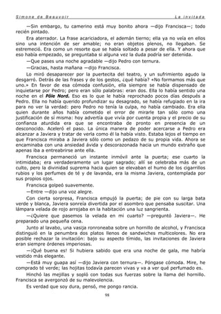 Simone de Beauvoir                                                      La invitada

      —Sin embargo, tu camerino está muy bonito ahora —dijo Francisca—; todo
recién pintado.
      Era aterrador. La frase acariciadora, el ademán tierno; ella ya no veía en ellos
sino una intención de ser amable; no eran objetos plenos, no llegaban. Se
estremeció. Era como un resorte que se había soltado a pesar de ella. Y ahora que
eso había empezado, se preguntaba si alguna vez la duda podría ser detenida.
      —Que pases una noche agradable —dijo Pedro con ternura.
      —Gracias, hasta mañana —dijo Francisca.
      Lo miró desaparecer por la puertecita del teatro, y un sufrimiento agudo la
desgarró. Detrás de las frases y de los gestos, ¿qué había? «No formamos más que
uno.» En favor de esa cómoda confusión, ella siempre se había dispensado de
inquietarse por Pedro; pero eran sólo palabras: eran dos. Ella lo había sentido una
noche en el Pôle Nord. Eso es lo que le había reprochado pocos días después a
Pedro. Ella no había querido profundizar su desagrado, se había refugiado en la ira
para no ver la verdad: pero Pedro no tenía la culpa, no había cambiado. Era ella
quien durante años había cometido el error de mirarle tan sólo como una
justificación de sí misma: hoy advertía que vivía por cuenta propia y el precio de su
confianza aturdida era que se encontraba de pronto en presencia de un
desconocido. Aceleró el paso. La única manera de poder acercarse a Pedro era
alcanzar a Javiera y tratar de verla como él la había visto. Estaba lejos el tiempo en
que Francisca miraba a Javiera sólo como un pedazo de su propia vida. Ahora se
encaminaba con una ansiedad ávida y descorazonada hacia un mundo extraño que
apenas iba a entreabrirse ante ella.
      Francisca permaneció un instante inmóvil ante la puerta; ese cuarto la
intimidaba; era verdaderamente un lugar sagrado; allí se celebraba más de un
culto, pero la divinidad suprema hacia quien se elevaban el humo de los cigarrillos
rubios y los perfumes de té y de lavanda, era la misma Javiera, contemplada por
sus propios ojos.
      Francisca golpeó suavemente.
      —Entre —dijo una voz alegre.
      Con cierta sorpresa, Francisca empujó la puerta; de pie con su larga bata
verde y blanca, Javiera sonreía divertida por el asombro que pensaba suscitar. Una
lámpara velada de rojo arrojaba en la habitación una luz sangrienta.
      —¿Quiere que pasemos la velada en mi cuarto? —preguntó Javiera—. He
preparado una pequeña cena.
      Junto al lavabo, una vasija ronroneaba sobre un hornillo de alcohol, y Francisca
distinguió en la penumbra dos platos llenos de sandwiches multicolores. No era
posible rechazar la invitación: bajo su aspecto tímido, las invitaciones de Javiera
eran siempre órdenes imperiosas.
      —¡Qué buena es! Si hubiera sabido que era una noche de gala, me habría
vestido más elegante.
      —Está muy guapa así —dijo Javiera con ternura—. Póngase cómoda. Mire, he
comprado té verde; las hojitas todavía parecen vivas y va a ver qué perfumado es.
      Hinchó las mejillas y sopló con todas sus fuerzas sobre la llama del hornillo.
Francisca se avergonzó de su malevolencia.
      Es verdad que soy dura, pensó, me pongo rancia.
                                        98
 