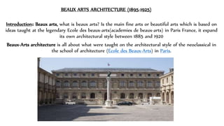 BEAUX ARTS ARCHITECTURE (1895-1925)
Introduction᎓ Beaux arts, what is beaux arts? Is the main fine arts or beautiful arts which is based on
ideas taught at the legendary Ecole des beaux-arts(academies de beaux-arts) in Paris France, it expand
its own architectural style between 1885 and 1920
Beaux-Arts architecture is all about what were taught on the architectural style of the neoclassical in
the school of architecture (École des Beaux-Arts) in Paris.
 