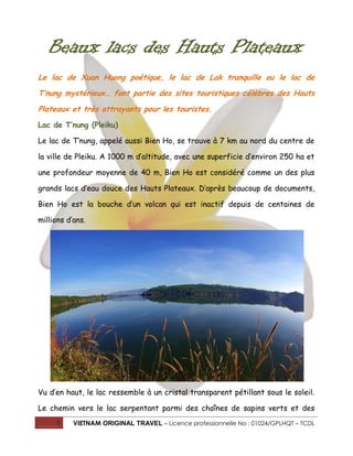 Beaux lacs des Hauts Plateaux
Le lac de Xuan Huong poétique, le lac de Lak tranquille ou le lac de
T’nung mystérieux… font partie des sites touristiques célèbres des Hauts
Plateaux et très attrayants pour les touristes.
Lac de T’nung (Pleiku)
Le lac de T’nung, appelé aussi Bien Ho, se trouve à 7 km au nord du centre de
la ville de Pleiku. A 1000 m d’altitude, avec une superficie d’environ 250 ha et
une profondeur moyenne de 40 m, Bien Ho est considéré comme un des plus
grands lacs d’eau douce des Hauts Plateaux. D’après beaucoup de documents,
Bien Ho est la bouche d’un volcan qui est inactif depuis de centaines de
millions d’ans.

Vu d’en haut, le lac ressemble à un cristal transparent pétillant sous le soleil.
Le chemin vers le lac serpentant parmi des chaînes de sapins verts et des
1

VIETNAM ORIGINAL TRAVEL – Licence professionnelle No : 01024/GPLHQT – TCDL

 