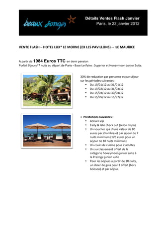 Détails Ventes Flash Janvier
                                                                         Paris, le 23 janvier 2012


	
  
	
  
VENTE	
  FLASH	
  –	
  HOTEL	
  LUX*	
  LE	
  MORNE	
  (EX	
  LES	
  PAVILLONS)	
  -­‐-­‐	
  ILE	
  MAURICE	
  
	
  
	
  
A partir de 1984 Euros TTC en demi pension
Forfait 9 jours/ 7 nuits au départ de Paris - Base	
  tarifaire	
  :	
  Superior	
  et	
  Honeymoon	
  Junior	
  Suite.

                                                             	
  
                                                             30%	
  de	
  reduction	
  par	
  personne	
  et	
  par	
  séjour	
  
                                                             sur	
  les	
  périodes	
  suivantes	
  :	
  
                                                                    • Du	
  19/01/12	
  au	
  31/01/12	
  
                                                                    • Du	
  19/02/12	
  au	
  31/03/12	
  
                                                                    • Du	
  15/04/12	
  au	
  30/04/12	
  
                                                                    • Du	
  15/05/12	
  au	
  15/07/12	
  
                                                             	
  

                                                      	
  
                                                             	
  
                                                             +	
  	
  Prestations	
  suivantes	
  :	
  
                                                                       • Accueil	
  vip	
  
                                                                       • Early	
  &	
  late	
  check	
  out	
  (selon	
  dispo)	
  
                                                                       • Un	
  voucher	
  spa	
  d’une	
  valeur	
  de	
  80	
  
                                                                           euros	
  par	
  chambre	
  et	
  par	
  séjour	
  de	
  7	
  
                                                                           nuits	
  minimum	
  (120	
  euros	
  pour	
  un	
  
                                                                           séjour	
  de	
  10	
  nuits	
  minimun)	
  
                                                                       • Un	
  cours	
  de	
  cuisine	
  pour	
  2	
  adultes	
  
                                                      	
               • Un	
  surclassement	
  offert	
  de	
  la	
  
                                                                           catégorie	
  honeymoon	
  junior	
  suite	
  à	
  
                                                                           la	
  Prestige	
  junior	
  suite	
  
                                                                       • Pour	
  les	
  séjours	
  a	
  partir	
  de	
  10	
  nuits,	
  
                                                                           un	
  diner	
  de	
  gala	
  pour	
  2	
  offert	
  (hors	
  
                                                                           boisson)	
  et	
  par	
  séjour.	
  
                                                             	
  
	
                                                           	
  
	
  
	
  
	
  
	
  
	
  
	
  
	
  


	
  
 