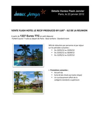 Détails Ventes Flash Janvier
                                                                      Paris, le 23 janvier 2012


	
  
	
  
	
  
VENTE	
  FLASH	
  HOTEL	
  LE	
  RECIF	
  PRODUCED	
  BY	
  LUX*	
  -­‐	
  ILE	
  DE	
  LA	
  REUNION	
  
	
  
A partir de 1337 Euros TTC en petit déjeuner
Forfait 9 jours/ 7 nuits au départ de Paris - Base	
  tarifaire	
  :	
  Standard	
  room	
  
	
  

                                                          30%	
  de	
  réduction	
  par	
  personne	
  et	
  par	
  séjour	
  
                                                          sur	
  les	
  périodes	
  suivantes	
  :	
  
                                                                 • Du	
  19/01/12	
  au	
  19/02/12	
  
                                                                 • Du	
  25/02/12	
  au	
  30/04/12	
  
                                                                 • Du	
  15/05/12	
  au	
  31/07/12	
  




                                                          +	
  	
  Prestations	
  suivantes	
  :	
  
                                                                    • Accueil	
  vip	
  
                                                                    • Early	
  &	
  late	
  check	
  out	
  (selon	
  dispo)	
  
                                                                    • Un	
  surclassement	
  offert	
  de	
  la	
  
                                                                        catégorie	
  standard	
  a	
  supérieure	
  




	
  
	
  
	
  
	
  
	
  
	
  
	
  
	
  
	
  
	
  


	
  
 