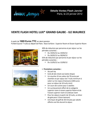 Détails Ventes Flash Janvier
                                                                           Paris, le 23 janvier 2012


	
  
	
  
	
  
	
  
VENTE	
  FLASH	
  HOTEL	
  LUX*	
  GRAND	
  GAUBE	
  -­‐	
  ILE	
  MAURICE	
  
	
  
A partir de 1669 Euros TTC en demi pension
Forfait 9 jours/ 7 nuits au départ de Paris - Base	
  tarifaire	
  :	
  Superior	
  Room	
  et	
  Ocean	
  Superior	
  Room	
  
	
  
                                                   30%	
  de	
  réduction	
  par	
  personne	
  et	
  par	
  séjour	
  sur	
  les	
  
                                                   périodes	
  suivantes	
  :	
  
                                                       • Du	
  19/01/12	
  au	
  19/02/12	
  
                                                       • Du	
  26/02/12	
  au	
  30/04/12	
  
                                                   35%	
  de	
  réduction	
  par	
  personne	
  et	
  par	
  séjour	
  sur	
  les	
  
                                                   périodes	
  suivantes	
  :	
  
                                                       • Du	
  15/05/12	
  au	
  15/09/12	
  


                                                   +	
  	
  Prestations	
  suivantes	
  :	
  
                                                             • Accueil	
  vip	
  
                                                             • Early	
  &	
  late	
  check	
  out	
  (selon	
  dispo)	
  
                                                             • Un	
  voucher	
  d’une	
  valeur	
  de	
  70	
  euros	
  par	
  
                                                                 chambre	
  et	
  par	
  séjour	
  de	
  7	
  nuits	
  minimum	
  à	
  
                                                                 valoir	
  sur	
  les	
  repas	
  et	
  boissons	
  (100	
  euros	
  
                                                                 pour	
  un	
  séjour	
  de	
  10	
  nuits	
  mini)	
  
                                                             • Un	
  cours	
  de	
  cuisine	
  pour	
  2	
  adultes	
  
                                                             • Un	
  surclassement	
  offert	
  de	
  la	
  catégorie	
  
                                                                 superior	
  room	
  à	
  ocean	
  superior	
  Room	
  et	
  de	
  
                                                                 l’ocean	
  superior	
  room	
  à	
  la	
  deluxe	
  room	
  
                                                             • Pour	
  les	
  séjours	
  à	
  partir	
  de	
  10	
  nuits,	
  un	
  diner	
  
                                                                 de	
  gala	
  pour	
  2	
  (hors	
  boisson)	
  	
  
                                                             • Une	
  leçon	
  de	
  golf	
  de	
  30	
  minutes	
  par	
  adulte	
  
                                                                 offerte	
  une	
  fois	
  durant	
  le	
  séjour.	
  


	
  
	
  
	
  
	
  




	
  
 