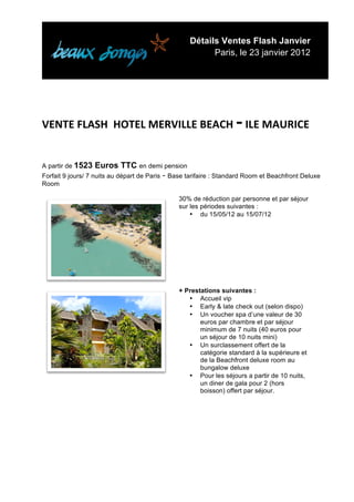 Détails Ventes Flash Janvier
                                                         Paris, le 23 janvier 2012


	
  




                                                                   -­‐
VENTE	
  FLASH	
  	
  HOTEL	
  MERVILLE	
  BEACH	
   	
  ILE	
  MAURICE	
  
	
  
A partir de 1523    Euros TTC en demi pension
Forfait 9 jours/ 7 nuits au départ de Paris - Base tarifaire : Standard Room et Beachfront Deluxe
Room

                                               30% de réduction par personne et par séjour
                                               sur les périodes suivantes :
                                                   • du 15/05/12 au 15/07/12




                                               + Prestations suivantes :
                                                  • Accueil vip
                                                  • Early & late check out (selon dispo)
                                                  • Un voucher spa d’une valeur de 30
                                                      euros par chambre et par séjour
                                                      minimum de 7 nuits (40 euros pour
                                                      un séjour de 10 nuits mini)
                                                  • Un surclassement offert de la
                                                      catégorie standard à la supérieure et
                                                      de la Beachfront deluxe room au
                                                      bungalow deluxe
                                                  • Pour les séjours a partir de 10 nuits,
                                                      un diner de gala pour 2 (hors
                                                      boisson) offert par séjour.




	
  
 