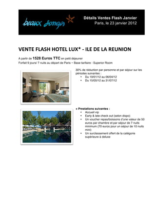 Détails Ventes Flash Janvier
                                                          Paris, le 23 janvier 2012


	
  
	
  
VENTE	
  FLASH	
  HOTEL	
  LUX*	
  -­‐	
  ILE	
  DE	
  LA	
  REUNION	
  	
  
A partir de 1528    Euros TTC en petit déjeuner
Forfait 9 jours/ 7 nuits au départ de Paris - Base tarifaire : Superior Room

                                              30% de réduction par personne et par séjour sur les
                                              périodes suivantes :
                                                  • Du 19/01/12 au 06/04/12
                                                  • Du 15/05/12 au 31/07/12




                                              + Prestations suivantes :
                                                 • Accueil vip
                                                 • Early & late check out (selon dispo)
                                                 • Un voucher repas/boissons dʼune valeur de 50
                                                     euros par chambre et par séjour de 7 nuits
                                                     minimum (70 euros pour un séjour de 10 nuits
                                                     mini)
                                                 • Un surclassement offert de la catégorie
                                                     supérieure à deluxe




	
  
	
  
	
  
	
  
	
  
	
  
	
  

	
  
	
  
	
  
 
