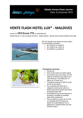 Détails Ventes Flash Janvier
                                                             Paris, le 23 janvier 2012


	
  

	
  
VENTE	
  FLASH	
  HOTEL	
  LUX*	
  -­‐	
  MALDIVES	
  	
  
A partir de 1975    Euros TTC en petit déjeuner
Forfait 9 jours/ 7 nuits au départ de Paris   - Base tarifaire : Sunset Junior Suite et Beach Pool Villa.

                                                   35% de reduction par personne et par séjour
                                                   sur les périodes suivantes :
                                                       • Du 01/03/12 au 31/03/12
                                                       • Du 15/05/12 au 15/07/12
                                                       • Du 20/08/12 au 30/09/12




                                                   + Prestations suivantes :
                                                      • Accueil vip
                                                      • Early & late check out (selon dispo)
                                                      • Un voucher spa dʼune valeur de 100
                                                          USD par chambre et par séjour de 7
                                                          nuits minimum (150 USD pour un
                                                          séjour de 10 nuits mini)
                                                      • Transferts hydravion à 300 € au lieu
                                                          de 375 € par adulte
                                                      • Un surclassement offert de la
                                                          categorie sunset junior suite à la
                                                          beach villa et de la beach pool villa à
                                                          la prestige water villa
                                                      • Surclassement de la demi-pension à
                                                          la pension complète en prestige
                                                          water Villa uniquement
                                                      • Pour les séjours a partir de 10 nuits,
                                                          un massage de 30 minutes par
                                                          adulte et un petit déjeuner sur la
                                                          plage pour 2 adultes offerts une fois
                                                          durant le séjour.


	
  
 