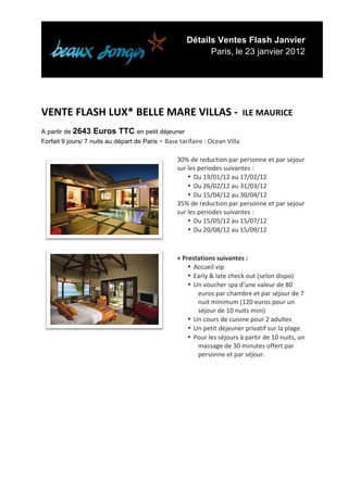 Détails Ventes Flash Janvier
                                                                          Paris, le 23 janvier 2012


	
  

	
  
VENTE	
  FLASH	
  LUX*	
  BELLE	
  MARE	
  VILLAS	
  -­‐	
  	
  ILE	
  MAURICE	
  
A partir de 2643    Euros TTC en petit déjeuner
Forfait 9 jours/ 7 nuits au départ de Paris - Base	
  tarifaire	
  :	
  Ocean	
  Villa	
  

                                                               30%	
  de	
  reduction	
  par	
  personne	
  et	
  par	
  sejour	
  
                                                               sur	
  les	
  periodes	
  suivantes	
  :	
  
                                                                      • Du	
  19/01/12	
  au	
  17/02/12	
  
                                                                      • Du	
  26/02/12	
  au	
  31/03/12	
  
                                                                      • Du	
  15/04/12	
  au	
  30/04/12	
  
                                                               35%	
  de	
  reduction	
  par	
  personne	
  et	
  par	
  sejour	
  
                                                               sur	
  les	
  periodes	
  suivantes	
  :	
  
                                                                      • Du	
  15/05/12	
  au	
  15/07/12	
  
                                                                      • Du	
  20/08/12	
  au	
  15/09/12	
  
                                                               	
  
                                                        	
  
                                                               	
  
                                                               +	
  Prestations	
  suivantes	
  :	
  
                                                                      • Accueil	
  vip	
  
                                                                      • Early	
  &	
  late	
  check	
  out	
  (selon	
  dispo)	
  
                                                                      • Un	
  voucher	
  spa	
  d’une	
  valeur	
  de	
  80	
  
                                                                         euros	
  par	
  chambre	
  et	
  par	
  séjour	
  de	
  7	
  
                                                                         nuit	
  minimum	
  (120	
  euros	
  pour	
  un	
  
                                                                         séjour	
  de	
  10	
  nuits	
  mini)	
  
                                                                      • Un	
  cours	
  de	
  cuisine	
  pour	
  2	
  adultes	
  
                                                                      • Un	
  petit	
  déjeuner	
  privatif	
  sur	
  la	
  plage	
  
                                                        	
  
                                                                      • Pour	
  les	
  séjours	
  à	
  partir	
  de	
  10	
  nuits,	
  un	
  
                                                                         massage	
  de	
  30	
  minutes	
  offert	
  par	
  
                                                                         personne	
  et	
  par	
  séjour.	
  
                                                               	
  
	
  




	
  
 