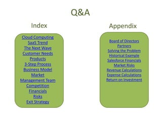 Q&A
    Index                 Appendix
Cloud Computing
    SaaS Trend             Board of Directors
                                Partners
  The Next Wave
                          Solving the Problem
 Customer Needs            Historical Example
     Products             Salesforce Financials
  3-Step Process              Market Risks
 Business Model          Revenue Calculations
      Market             Expense Calculations
Management Team          Return on Investment
   Competition
    Financials
       Risks
   Exit Strategy
 