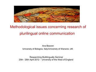 Methodological issues concerning research of
     plurilingual online communication


                             Ana Beaven
        University of Bologna, Italy/University of Warwick, UK


                 Researching Multilingually Seminar
     25th - 26th April 2012 - University of the West of England
 