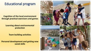 Educational program
Cognition of the local environment
through practical exercisers and games
Learning about environmental
protection
Team building activities
Personal development and getting new
social skills
 