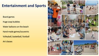 Board games
Huge soap bubbles
Water balloons on the beach
Hand-made games/souvenirs
Volleyball, basketball, football
Art classes
Entertainment and Sports
 