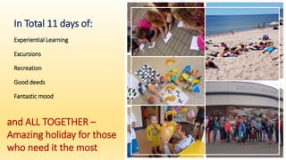In Total 11 days of:
Experiential Learning
Excursions
Recreation
Good deeds
Fantastic mood
and ALL TOGETHER –
Amazing holiday for those
who need it the most
 