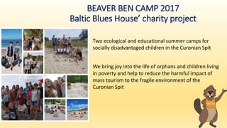 BEAVER BEN CAMP 2017
Baltic Blues House’ charity project
Two ecological and educational summer camps for
socially disadvantaged children in the Curonian Spit
We bring joy into the life of orphans and children living
in poverty and help to reduce the harmful impact of
mass tourism to the fragile environment of the
Curonian Spit
 