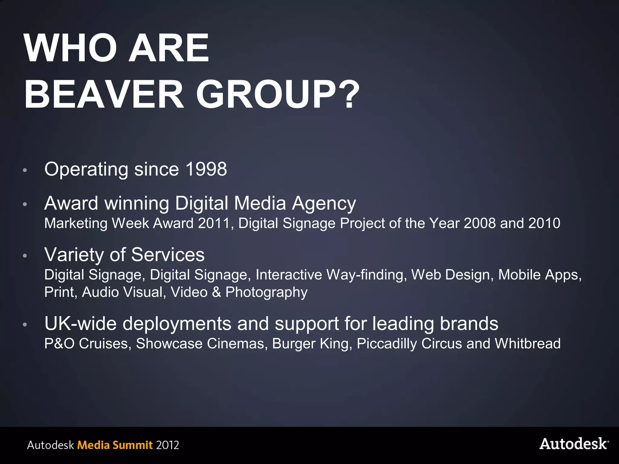 WHO ARE
BEAVER GROUP?
•        Operating since 1998
•        Award winning Digital Media Agency
         Marketing Week Award 2011, Digital Signage Project of the Year 2008 and 2010

•        Variety of Services
         Digital Signage, Digital Signage, Interactive Way-finding, Web Design, Mobile Apps,
         Print, Audio Visual, Video & Photography

•        UK-wide deployments and support for leading brands
         P&O Cruises, Showcase Cinemas, Burger King, Piccadilly Circus and Whitbread




    © 2012 Autodesk
 
