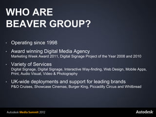 WHO ARE
BEAVER GROUP?
•        Operating since 1998
•        Award winning Digital Media Agency
         Marketing Week Award 2011, Digital Signage Project of the Year 2008 and 2010

•        Variety of Services
         Digital Signage, Digital Signage, Interactive Way-finding, Web Design, Mobile Apps,
         Print, Audio Visual, Video & Photography

•        UK-wide deployments and support for leading brands
         P&O Cruises, Showcase Cinemas, Burger King, Piccadilly Circus and Whitbread




    © 2012 Autodesk
 