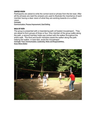 UNIFIED VISION
Participants are asked to write the correct word or phrase from the list read. After
all the phrases are read the answers are used to illustrate the importance of each
member having a clear vision of what they are working towards or a unified
vision.
Concepts:
Communication, Process Improvement, Goal Setting
WALK OF FAITH
The group is presented with a meandering path (of loaded mousetraps!). They
are asked to form groups of three or four. One member of the group walks along
the path, a second member holds eye contact with the walker throughout the
entire walk. The third and fourth members assist the walker along the path,
helping the walker, in bare feet, avoid the mousetraps!
Concepts: Trust, Communication, Leadership, Roles and Responsibilities,
Know Others Better

 