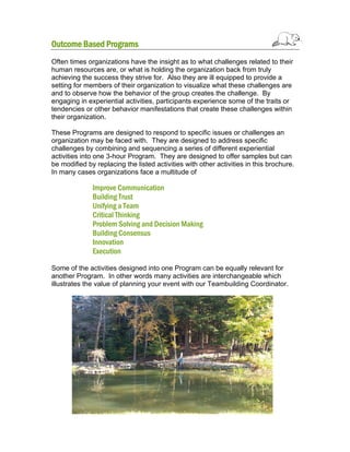 Outcome Based Programs
Often times organizations have the insight as to what challenges related to their
human resources are, or what is holding the organization back from truly
achieving the success they strive for. Also they are ill equipped to provide a
setting for members of their organization to visualize what these challenges are
and to observe how the behavior of the group creates the challenge. By
engaging in experiential activities, participants experience some of the traits or
tendencies or other behavior manifestations that create these challenges within
their organization.
These Programs are designed to respond to specific issues or challenges an
organization may be faced with. They are designed to address specific
challenges by combining and sequencing a series of different experiential
activities into one 3-hour Program. They are designed to offer samples but can
be modified by replacing the listed activities with other activities in this brochure.
In many cases organizations face a multitude of

Improve Communication
Building Trust
Unifying a Team
Critical Thinking
Problem Solving and Decision Making
Building Consensus
Innovation
Execution
Some of the activities designed into one Program can be equally relevant for
another Program. In other words many activities are interchangeable which
illustrates the value of planning your event with our Teambuilding Coordinator.

 