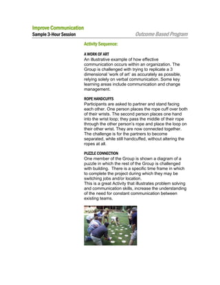 Improve Communication

Outcome Based Program

Sample 3-Hour Session
Activity Sequence:

A WORK OF ART
An illustrative example of how effective
communication occurs within an organization. The
Group is challenged with trying to replicate a 3
dimensional ‘work of art’ as accurately as possible,
relying solely on verbal communication. Some key
learning areas include communication and change
management.
ROPE HANDCUFFS
Participants are asked to partner and stand facing
each other. One person places the rope cuff over both
of their wrists. The second person places one hand
into the wrist loop; they pass the middle of their rope
through the other person’s rope and place the loop on
their other wrist. They are now connected together.
The challenge is for the partners to become
separated, while still handcuffed, without altering the
ropes at all.
PUZZLE CONNECTION
One member of the Group is shown a diagram of a
puzzle in which the rest of the Group is challenged
with building. There is a specific time frame in which
to complete the project during which they may be
switching jobs and/or location.
This is a great Activity that illustrates problem solving
and communication skills, increase the understanding
of the need for constant communication between
existing teams.

 