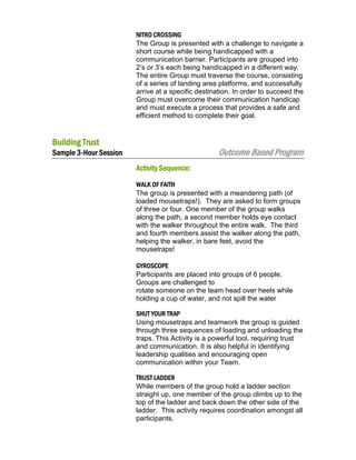 NITRO CROSSING
The Group is presented with a challenge to navigate a
short course while being handicapped with a
communication barrier. Participants are grouped into
2’s or 3’s each being handicapped in a different way.
The entire Group must traverse the course, consisting
of a series of landing area platforms, and successfully
arrive at a specific destination. In order to succeed the
Group must overcome their communication handicap
and must execute a process that provides a safe and
efficient method to complete their goal.

Building Trust

Outcome Based Program

Sample 3-Hour Session
Activity Sequence:

WALK OF FAITH
The group is presented with a meandering path (of
loaded mousetraps!). They are asked to form groups
of three or four. One member of the group walks
along the path, a second member holds eye contact
with the walker throughout the entire walk. The third
and fourth members assist the walker along the path,
helping the walker, in bare feet, avoid the
mousetraps!
GYROSCOPE
Participants are placed into groups of 6 people.
Groups are challenged to
rotate someone on the team head over heels while
holding a cup of water, and not spill the water
SHUT YOUR TRAP
Using mousetraps and teamwork the group is guided
through three sequences of loading and unloading the
traps. This Activity is a powerful tool, requiring trust
and communication. It is also helpful in identifying
leadership qualities and encouraging open
communication within your Team.
TRUST LADDER
While members of the group hold a ladder section
straight up, one member of the group climbs up to the
top of the ladder and back down the other side of the
ladder. This activity requires coordination amongst all
participants.

 