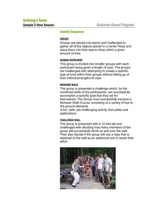 Unifying a Team

Outcome Based Program

Sample 3-Hour Session
Activity Sequence:

FRENZY
Groups are placed into teams and challenged to
gather all of the objects placed in a center Hoop and
place them into their teams Hoop within a given
amount of time.
HUMAN OVERHAND
This group is divided into smaller groups with each
participant being given a length of rope. The groups
are challenged with attempting to create a specific
type of knot within their groups without letting go of
their individual lengths of rope.
MOHAWK WALK
The group is presented a challenge which, by the
combined skills of the participants, can successfully
accomplish a specific goal that they set for
themselves. The Group must successfully traverse a
Mohawk Walk Course consisting of a variety of low to
the ground elements.
A fun, safe, yet challenging activity that yields real
applications.
CHALLENGE WALL
The group is presented with a 12 foot tall and
challenged with deciding how many members of the
group will successfully climb up and over the wall.
They also decide if the group will use a rope that is
attached to the wall as an additional tool to assist their
effort.

 