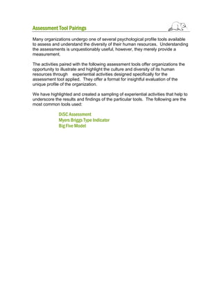 Assessment Tool Pairings
Many organizations undergo one of several psychological profile tools available
to assess and understand the diversity of their human resources. Understanding
the assessments is unquestionably useful, however, they merely provide a
measurement.
The activities paired with the following assessment tools offer organizations the
opportunity to illustrate and highlight the culture and diversity of its human
resources through experiential activities designed specifically for the
assessment tool applied. They offer a format for insightful evaluation of the
unique profile of the organization.
We have highlighted and created a sampling of experiential activities that help to
underscore the results and findings of the particular tools. The following are the
most common tools used:

DiSC Assessment
Myers Briggs Type Indicator
Big Five Model

 