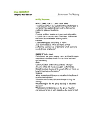DiSC Assessment

Assessment Tool Pairing

Sample 3-Hour Session
Activity Sequence:

PUZZLE CONNECTION (D + C and I + S are teams)
The group is shown a puzzle then they challenged to
complete the puzzle in the given time frame while
switching jobs and locations.
Focus:
Practice problem solving and communication skills;
increase the understanding of the need for constant
communication between existing teams.
Concepts:
Clarity of Purpose and Clarity of Roles
As a team initiative, which elements of high
performing teams were evident and which elements
needed more emphasis?
CHANGE UP (entire group)
Participants are given playing cards and lead through
a series of initiatives based on the cards and their
quick thinking.
Focus:
Communication and working within a “change”
dynamic while still improving upon performance.
Does the group sharing and accept different views on
how to improve performance?
Concepts:
What strategies did the group develop to implement
an effective solution?
What was the consequence of change during the
activity?
What strategies did the group develop to adjust to
change?
What recommendations does the group have for
managing change at work based on the experience?

 