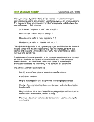 Myers-Briggs Type Indicator

Assessment Tool Pairing

The Myers-Briggs Type Indicator (MBTI) increases self-understanding and
appreciation of personal differences in order to improve one-on-one interactions
This assessment tool focuses on an individual’s personality and identifying the
four preferences in their behavior:
Where does one prefer to direct their energy; E, I
How does on prefer to process energy; S, I
How does one prefer to make decisions; T, F
How does one prefer to organize their life; J, P
Our experiential approach to the Myers-Briggs Type Indicator uses the personal
insights gained from this classic personality type indicator coupled with eyeopening and engaging activities to yield powerful new understandings at the
individual and team levels.
To collaborate effectively, especially under pressure, people need to understand
each other better and appreciate personal differences. Converting these
differences from a source of team conflict to a source of team strength
dramatically increases the productivity of the team and the bottom line.
The activities will help Team members
Identify areas of strength and possible areas of weakness
Clarify team behavior
Help to match specific task assignments according to preferences
Supply a framework in which team members can understand and better
handle conflict
Help individuals understand how different perspectives and methods can
lead to useful and effective problem solving
Maximize a team's diversity in order to reach more useful and insightful
conclusions

 