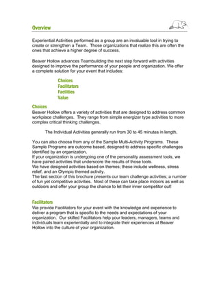 Overview
Experiential Activities performed as a group are an invaluable tool in trying to
create or strengthen a Team. Those organizations that realize this are often the
ones that achieve a higher degree of success.
Beaver Hollow advances Teambuilding the next step forward with activities
designed to improve the performance of your people and organization. We offer
a complete solution for your event that includes:

Choices
Facilitators
Facilities
Value
Choices
Beaver Hollow offers a variety of activities that are designed to address common
workplace challenges. They range from simple energizer type activities to more
complex critical thinking challenges.
The Individual Activities generally run from 30 to 45 minutes in length.
You can also choose from any of the Sample Multi-Activity Programs. These
Sample Programs are outcome based, designed to address specific challenges
identified by an organization.
If your organization is undergoing one of the personality assessment tools, we
have paired activities that underscore the results of those tools.
We have designed activities based on themes; these include wellness, stress
relief, and an Olympic themed activity.
The last section of this brochure presents our team challenge activities; a number
of fun yet competitive activities. Most of these can take place indoors as well as
outdoors and offer your group the chance to let their inner competitor out!

Facilitators
We provide Facilitators for your event with the knowledge and experience to
deliver a program that is specific to the needs and expectations of your
organization. Our skilled Facilitators help your leaders, managers, teams and
individuals learn experientially and to integrate their experiences at Beaver
Hollow into the culture of your organization.

 