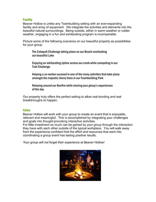 Facility
Beaver Hollow is unlike any Teambuilding setting with an ever-expanding
facility and array of equipment. We integrate the activities and elements into the
beautiful natural surroundings. Being outside, either in warm weather or colder
weather, engaging in a fun and exhilarating program is incomparable.
Picture some of the following scenarios on our beautiful property as possibilities
for your group:

The Catapult Challenge taking place on our Beach overlooking
our beautiful Lake
Enjoying an exhilarating zipline across our creek while competing in our
Trail Challenge
Helping a co-worker succeed in one of the many activities that take place
amongst the majestic cherry trees in our Teambuilding Park
Relaxing around our Bonfire while sharing your group’s experiences
of the day
Our property truly offers the perfect setting to allow real bonding and real
breakthroughs to happen.

Value
Beaver Hollow will work with your group to create an event that is enjoyable,
relevant and meaningful. This is accomplished by integrating your challenges
and goals into thought-provoking interactive activities.
For little investment so much can be gained by your group through the interaction
they have with each other outside of the typical workplace. You will walk away
from the experience confident that the effort and resources that went into
coordinating a group event has lasting positive results.
Your group will not forget their experience at Beaver Hollow!

 