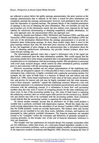 Beaver-Perspectives on Recent Capital Market Research 461
are reflected in prices before the public earnings announcement, the price reaction at the
earnings announcement date is reduced. In the limit, a search for prior information can
completely preempt the earnings announcement; however, such preemption does not elim-
inate the importance of reported earnings. The primary barrierto the complete preemption
of earnings is the cost of obtaining the prior information. This cost includes not only the
out-of-pocket cost of the information search, but also indirect costs imposed by the legal
liability for selectively disseminating or obtaining nonpublicly available information. As
the costs approach zero, the announcement effect can approach zero.
Models by Demski and Feltham (1994), McNichols and Trueman (1994), and Kim and
Verrecchia (1994) formalize this process. For example, in Demski and Feltham (1994) the
sole role of the information obtained before the earnings announcement is to provide in-
formation about forthcoming earnings. In short, these models imply there is more to the
price-earnings relation than only the short-term price reactions at the announcement date.
In fact, the magnitude of price change at the announcement date is informative about the
costs of obtaining predisclosure information, but provides limited evidence about how
value-relevant earnings are.
The informational approach states that a signal is informative only if the signal can
alter beliefs conditional upon the other information available. This would require that the
accounting numberhave some unique component thatis not preempted by other information
available prior to or simultaneous with the accounting number.This perspective is consistent
with event study research designs, which control for other information publicly available
prior to and concurrent with the accounting announcement.
However, accounting numbers are not unique representations of the underlying con-
structs they are designed to capture. It is often possible to find a vector of publicly available
information that, collectively, is highly correlated with a particularaccounting number.For
example, the fair value of bank loans is a function of default risk and interest rate risk
(Barth et al. 1996). Some linear combination of book value of the loans, proxies for default
risk, and proxies for interest rate risk may be highly correlated with fair value measures,
even if those measures "perfectly" capture the underlying construct. However, a key role
of financial statements is to summarize relevant information parsimoniously and in a manner
consistent with the underlying concept. It is informative to know how well accounting
numbers play this role, even if vectors of competing proxies for the same underlying con-
struct exist. In fact, if the accounting number (e.g., fair value of bank loans) is capturing
the underlying construct, then we would expect other proxies for the construct (e.g., default
risk and interest rate risk) to be correlated with the accounting number. Such correlation
would indicate that the accounting number is capturing the underlying construct.
To choose another example, assume that an alternative set of data could produce a
variable that is perfectly correlated with depreciation expense. Would this imply that one
could exclude depreciation from the calculation of net income? Lambert (1996) concluded
that the FASB probably would not exclude depreciation. The balance sheet and income
statements are not intended to list only those assets, liabilities, revenues, and expenses not
preempted by other publicly available information. The financial statements are intended
instead to be "complete" within the constraints and definitions of generally accepted ac-
counting principles. In this broader view of the role of financial statements, timeliness is
only one dimension.
This broader view has implications for research design. For example, researchers often
use first differences, rather than levels, of a stock-price-related dependent variable to mit-
igate some econometric problems, such as correlated omitted variables or serial dependency
in the regression residuals (Landsman and Magliolo 1988). However, changing the form of
This content downloaded from 152.118.24.10 on Mon, 07 Sep 2015 16:15:19 UTC
All use subject to JSTOR Terms and Conditions
 