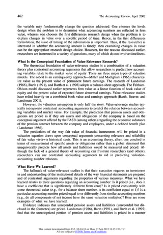 462 TheAccountingReview,April2002
the variable may fundamentally change the question addressed. One chooses the levels
design when the problem is to determine what accounting numbers are reflected in firm
value, whereas one chooses the first differences research design when the problem is to
explain changes in value over a specific period of time. Hence, in the first differences
formulation, the issue of timing of the information is important. Thus, if the researcher is
interested in whether the accounting amount is timely, then examining changes in value
can be the appropriateresearch design choice. However, for the reasons discussed earlier,
researchers are interested in a variety of questions, many of which do not involve timeliness.
What Is the Conceptual Foundation of Value-Relevance Research?
The theoretical foundation of value-relevance studies is a combination of a valuation
theory plus contextual accounting arguments that allow researchers to predict how account-
ing variables relate to the market value of equity. There are three major types of valuation
models. The oldest is an earnings-only approach-Miller and Modigliani (1966) character-
ize value as the present value of permanent future earnings. The research of Landsman
(1986), Barth (1991), and Barth et al. (1996) adopts a balance-sheet approach.The Feltham-
Ohlson model discussed earlier represents firm value as a linear function of book value of
equity and the present value of expected future abnormal earnings. Value-relevance studies
have relied heavily on a combined book value and earnings approach (Barth, Beaver, and
Landsman 2001).
However, the valuation assumption is only half the story. Value-relevance studies typ-
ically incorporate contextual accounting arguments to predict the relation between account-
ing variables and market value. For example, the prediction that pension assets and obli-
gations are priced as if they are assets and obligations of the company is based on the
conceptual argumentoffered by the FASB (among others) regardingthe economic substance
of the pension contract between the company and employees, under a defined benefit plan
(Landsman 1986).
The predictions of the way fair value of financial instruments will be priced in a
valuation equation draws upon conceptual arguments concerning relevance and reliability
of fair value vis-a'-vis historical costs. This is an accounting theory, albeit one couched in
terms of measurement of specific assets or obligations rather than a global statement that
unequivocally predicts how all assets and liabilities would be measured and priced. Al-
though the lack of a general theory of accounting can frustrate researchers (and others),
researchers can use contextual accounting arguments to aid in predicting valuation-
accounting number relations.
What Have We Learned?
The hallmark of value-relevance studies is that their execution requires an investment
in and understandingof the institutional details of the way financial statements are prepared
and of contextual arguments regarding the properties of various measures. What we have
learned relates to three questions regarding an accounting number: Is it priced (i.e., does it
have a coefficient that is significantly different from zero)? Is it priced consistently with
some theoretical value (e.g., for a balance sheet number, is its coefficient equal to 1)? Is a
particularaccounting numberpriced equal to or differently from similar accounting numbers
(e.g., do all components of net income have the same valuation multiples)? Here are some
examples of what we have learned.
Evidence indicates that unrecorded pension assets and liabilities (unrecorded but dis-
closed in the footnotes) are priced. Landsman (1986), Barth (1991), and Barth et al. (1992)
find that the unrecognized portion of pension assets and liabilities is priced in a manner
This content downloaded from 152.118.24.10 on Mon, 07 Sep 2015 16:15:19 UTC
All use subject to JSTOR Terms and Conditions
 