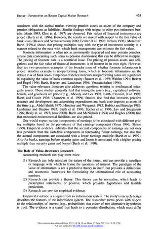 Beaver-Perspectives on RecentCapitalMarketResearch 463
consistent with the capital market viewing pension assets as assets of the company and
pension obligations as liabilities. Similar findings with respect to other post-retirement ben-
efits (Amir 1993; Choi et al. 1997) are observed. Fair values of financial instruments are
priced (Barth et al. 1996). However, the results are mixed with respect to the fair value of
bank loans (Beaver and Venkatachalam 2000; Eccher et al. 1996; Nelson 1996). Moreover,
Barth (1994a) shows that pricing multiples vary with the type of investment security in a
manner related to the ease with which bank management can estimate the fair values.
Footnote information is often not as prominently displayed and may contain complex,
arcane data (concerning such items as pension disclosures) that can be difficult to interpret.
The pricing of footnote data is a nontrivial issue. The pricing of pension assets and obli-
gations and the fair value of financial instruments is of interest in its own right. However,
they are two prominent examples of the broader issue of whether footnote information is
priced. Another example is nonperforming loans, which is footnote information on the
default risk of bank loans. Empirical evidence indicates nonperforming loans are significant
in explaining the value of bank common equity (Beaver et al. 1989; Wahlen 1994; Beaver
and Engel 1996; Barth, Beaver, and Landsman 1996; Venkatachalam 1996).
The value-relevance literature also addresses questions relating to nonfinancial intan-
gible assets. These studies generally find that intangible assets (e.g., capitalized software,
brands, and goodwill) are priced (e.g., Aboody and Lev 1998; Barth, Clement, et al. 1998;
Barth and Clinch 1998; Chambers et al. 1999). Studies also find that investors perceive
research and development and advertising expenditures and bank core deposits as assets of
the firm (e.g., Abdel-khalik 1975; Hirschey and Weygandt 1985; Bublitz and Ettredge 1989;
Landsman and Shapiro 1995; Barth et al. 1996; Eccher et al. 1996; Lev and Sougiannis
1996; Healy et. al. 1997; Joos 2000). Barth and McNichols (1994) and Hughes (2000) find
that unbooked environmental liabilities are also priced.
One would expect various components of earnings to be associated with different pric-
ing multiples based on the persistence of that earnings component (Sloan 1996; Ohlson
1999). Empirical evidence indicates that the accrual components of earnings are not only
less persistent than the cash-flow components in forecasting future earnings, but also that
the accrual components are associated with a lower earnings multiple (Barth et al. 1999).
Also for banks, earnings before security gains and losses is associated with a higher pricing
multiple than security gains and losses (Barth et al. 1990).
The Role of Value-Relevance Research
Accounting research can play three roles:
(1) Research can help articulate the nature of the issues, and can provide a paradigm
or language with which to frame the questions of interest. The paradigm of the
value of information is not a predictive theory in itself, but provides a definitional
and taxonomic framework for formulating the informational role of accounting
numbers.
(2) Research can provide a theory. This theory can be normative, which leads to
prescriptive statements, or positive, which provides hypotheses and testable
predictions.
(3) Research can provide empirical evidence.
Empirical evidence is a signal from an information system. The study's research design
describes the features of the information system. The researcher forms priors with respect
to the relationships of interest (e.g., probabilities that either of two alternative hypotheses
is true). The evidence is a signal that leads to a posterior distribution, which must differ
This content downloaded from 152.118.24.10 on Mon, 07 Sep 2015 16:15:19 UTC
All use subject to JSTOR Terms and Conditions
 