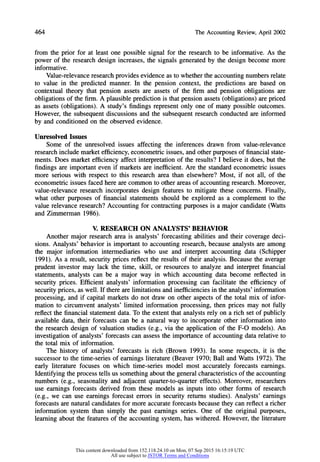 464 TheAccountingReview,April2002
from the prior for at least one possible signal for the research to be informative. As the
power of the research design increases, the signals generated by the design become more
informative.
Value-relevance research provides evidence as to whether the accounting numbersrelate
to value in the predicted manner. In the pension context, the predictions are based on
contextual theory that pension assets are assets of the firm and pension obligations are
obligations of the firm. A plausible prediction is that pension assets (obligations) are priced
as assets (obligations). A study's findings represent only one of many possible outcomes.
However, the subsequent discussions and the subsequent research conducted are informed
by and conditioned on the observed evidence.
Unresolved Issues
Some of the unresolved issues affecting the inferences drawn from value-relevance
research include marketefficiency, econometric issues, and other purposes of financial state-
ments. Does market efficiency affect interpretationof the results? I believe it does, but the
findings are important even if markets are inefficient. Are the standardeconometric issues
more serious with respect to this research area than elsewhere? Most, if not all, of the
econometric issues faced here are common to other areas of accounting research. Moreover,
value-relevance research incorporates design features to mitigate these concerns. Finally,
what other purposes of financial statements should be explored as a complement to the
value relevance research? Accounting for contracting purposes is a major candidate (Watts
and Zimmerman 1986).
V. RESEARCH ON ANALYSTS' BEHAVIOR
Another major research area is analysts' forecasting abilities and their coverage deci-
sions. Analysts' behavior is important to accounting research, because analysts are among
the major information intermediaries who use and interpret accounting data (Schipper
1991). As a result, security prices reflect the results of their analysis. Because the average
prudent investor may lack the time, skill, or resources to analyze and interpret financial
statements, analysts can be a major way in which accounting data become reflected in
security prices. Efficient analysts' information processing can facilitate the efficiency of
security prices, as well. If there are limitations and inefficiencies in the analysts' information
processing, and if capital markets do not draw on other aspects of the total mix of infor-
mation to circumvent analysts' limited information processing, then prices may not fully
reflect the financial statement data. To the extent that analysts rely on a rich set of publicly
available data, their forecasts can be a natural way to incorporate other information into
the research design of valuation studies (e.g., via the application of the F-O models). An
investigation of analysts' forecasts can assess the importance of accounting data relative to
the total mix of information.
The history of analysts' forecasts is rich (Brown 1993). In some respects, it is the
successor to the time-series of earnings literature(Beaver 1970; Ball and Watts 1972). The
early literature focuses on which time-series model most accurately forecasts earnings.
Identifying the process tells us something about the general characteristics of the accounting
numbers (e.g., seasonality and adjacent quarter-to-quartereffects). Moreover, researchers
use earnings forecasts derived from these models as inputs into other forms of research
(e.g., we can use earnings forecast errors in security returns studies). Analysts' earnings
forecasts are naturalcandidates for more accurate forecasts because they can reflect a richer
information system than simply the past earnings series. One of the original purposes,
learning about the features of the accounting system, has withered. However, the literature
This content downloaded from 152.118.24.10 on Mon, 07 Sep 2015 16:15:19 UTC
All use subject to JSTOR Terms and Conditions
 