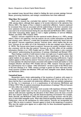 Beaver-Perspectives on RecentCapitalMarketResearch 465
has examined issues beyond those related to finding the most accurate earnings forecast.
Biases, processing limitations, and strategic considerations have been addressed.
What Have We Learned?
Much prior research has concluded that analysts' forecasts are optimistic (O'Brien
1988, among others), although there appears to be secular reduction in the optimistic bias
(Brown 2001). The degree of bias is related to underwriter affiliation. Analysts employed
by investment firms that are associated with the underwriting of the firm's securities issue
more optimistic forecasts (Lin and McNichols 1998). Analysts' (initially optimistic) fore-
casts tend to be revised downward during the year (Kasznik and McNichols 2001). Analysts
with better forecasting ability appear to have a higher probability of survival (Mikhail,
Walther, and Willis 1999; Clement 1999).
Analysts' forecasts outperform the best statistical models (Brown et al. 1987a, among
others), which is not surprising, since the analysts can use a richer information set than the
past earnings series. However, a model that incorporates both statistically based forecasts
and analysts' forecasts outperforms analysts' forecasts alone, which implies that the ana-
lysts' forecasts do not reflect all of the information in the past earnings series (Brown et
al. 1987b). The forecast errors based on analysts' forecasts are serially correlated, which is
also consistent with the idea that analysts' forecasts do not fully reflect all the available
information (Dechow et al. 1999; Frankel and Lee 1998). This evidence is also consistent
with analysts' underestimating the persistency of earnings (Abarbanell and Bernard 1992).
These findings would be of mild interest in their own right even if capital markets fully
adjusted for this behavior. However, they take on added significance, to the extent that
capital markets do not appear to unravel these biases and processing inefficiencies. Capital
marketsappearto reflect naively analysts' forecasts in prices. This finding appearsto explain
(at least partially) the abnormal returnsassociated with market-to-book and market-to-value
strategies (Dechow and Sloan 1997; Frankel and Lee 1998). Analysts' forecasts appear to
be a parsimonious way to capture "other information" (at least in part) in the Ohlson sense
of the term (Dechow et al. 1999). Analyst coverage is greater for firms with more institu-
tional investors (O'Brien and Bhushan 1990) and more.intangible assets (Barth, Kasznik,
and McNichols 2001).
Unresolved Issues
Researchers need a better understanding of the incentives of analysts with respect to
forecasting. In particular, why do analysts form biased forecasts? Even in the face of evi-
dence that the bias is associated with underwriteraffiliation, there are multiple explanations
for the bias. Is it intentional, or is it a manifestation of self-selection (McNichols and
O'Brien 1997)? Why do analysts misestimate the persistence of earnings? Why do forecasts
not fully reflect the available information?
Do analysts learn over time? Are they more accurate with experience (Clement 1999)?
Does the capital market learn over time in its processing of analysts' forecasts? How do
analysts make decisions regarding the allocation of their efforts across the firms covered?
How does analysts' behavior vary with the financial-reporting environment? For example,
Barth, Kasznik, and McNichols (2001) find that analyst coverage increases with the pres-
ence of unrecorded intangible assets. What other financial-reportingfeatures are important?
Furthermore, what are the mechanisms by which analysts' forecasts are incorporated into
price? Why do errors in analysts' forecasts appear to result in the mispricing of securities?
Why does the market price appear not to adjust fully for these documented regularities in
analysts' forecasts?
This content downloaded from 152.118.24.10 on Mon, 07 Sep 2015 16:15:19 UTC
All use subject to JSTOR Terms and Conditions
 
