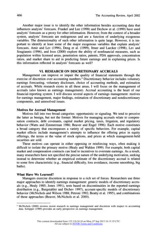 466 The AccountingReview,April2002
Another major issue is to identify the other information besides accounting data that
influences analysts' forecasts. Frankel and Lee (1998) and Dechow et al. (1999) have used
analysts' forecasts as a proxy for other information. However, from the context of a broader
system, analysts' forecasts are endogenous and are a function of underlying exogenous
variables. The dimensionality of such other information is quite large. However, it is im-
portant to identify at least some of the major exogenous variables that explain analysts'
forecasts. Amir and Lev (1996), Deng et al. (1999), Ittner and Larcker (1998), Lev and
Sougiannis (1996), and Joos (2000) explore the ability of nonfinancial measures, such as
population within licensed areas, penetration ratios, patents, FDA approvals, concentration
ratios, and market share to aid in predicting future earnings and in explaining prices. Is
this information reflected in analysts' forecasts as well?
VI. RESEARCH ON DISCRETIONARY ACCRUALS
Management can improve or impair the quality of financial statements through the
exercise of discretion over accounting numbers.4Discretionary behavior includes voluntary
earnings forecasting, voluntary disclosure, choice of accounting methods, and estimation
of accruals. While research exists in all these areas, I will focus on the management of
accruals (also known as earnings management). Accrual accounting is the heart of our
financial-reporting system. I will discuss several aspects of earnings management: motives
for earnings management, major findings, estimation of discretionary and nondiscretionary
components, and unresolved issues.
Motives for Accrual Management
Motives fall into two broad categories: opportunistic or signaling. We tend to perceive
the latter as benign, but not the former. Motives for managing accruals relate to compen-
sation contracts, debt covenants, capital market pricing, taxes, litigation, and regulatory
behavior (Watts and Zimmerman 1986; Beaver and Engel 1996). Each motive constitutes
a broad category that encompasses a variety of specific behaviors. For example, capital
market effects include management's attempts to influence the offering price in equity
offerings, the terms or the value of stock options, and prices at which management-held
securities are sold.
These motives can operate in either opposing or reinforcing ways, often making it
difficult to isolate the primary motive (Healy and Wahlen 1999). For example, both capital
market and compensation contracts can lead to incentives to overstate earnings. As a result,
many researchershave not specified the precise natureof the underlying motivation, seeking
instead to determine whether an empirical estimate of the discretionary accrual is related
to some firm characteristic (e.g., financial difficulty, loss avoidance, income smoothing, big
baths).
What Have We Learned?
Managers exercise discretion in response to a rich set of forces. Researchers use three
major approaches to identify earnings management: generic models of discretionary accru-
als (e.g., Healy 1985; Jones 1991), tests based on discontinuities in the reported earnings
distribution (e.g., Burgstahler and Dichev 1997), account-specific models of discretionary
behavior (McNichols and Wilson 1988; Petroni 1992; Beatty et al. 1995), and combinations
of these approaches (Beaver, McNichols et al. 2000).
4 McNichols (2000) reviews recent research in earnings management and discretion with respect to accounting
data. Schipper (1989) provides an early perspective on earnings management.
This content downloaded from 152.118.24.10 on Mon, 07 Sep 2015 16:15:19 UTC
All use subject to JSTOR Terms and Conditions
 